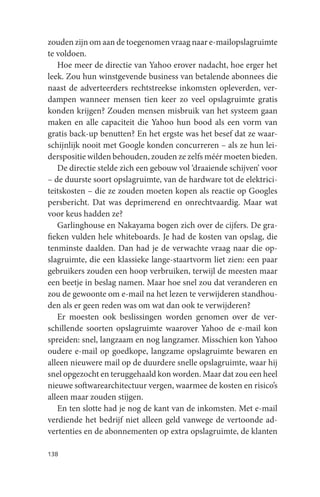 zouden zijn om aan de toegenomen vraag naar e-mailopslagruimte
te voldoen.
   Hoe meer de directie van Yahoo erover nadacht, hoe erger het
leek. Zou hun winstgevende business van betalende abonnees die
naast de adverteerders rechtstreekse inkomsten opleverden, ver-
dampen wanneer mensen tien keer zo veel opslagruimte gratis
konden krijgen? Zouden mensen misbruik van het systeem gaan
maken en alle capaciteit die Yahoo hun bood als een vorm van
gratis back-up benutten? En het ergste was het besef dat ze waar-
schijnlijk nooit met Google konden concurreren – als ze hun lei-
derspositie wilden behouden, zouden ze zelfs méér moeten bieden.
   De directie stelde zich een gebouw vol ‘draaiende schijven’ voor
– de duurste soort opslagruimte, van de hardware tot de elektrici-
teitskosten – die ze zouden moeten kopen als reactie op Googles
persbericht. Dat was deprimerend en onrechtvaardig. Maar wat
voor keus hadden ze?
   Garlinghouse en Nakayama bogen zich over de cijfers. De gra-
fieken vulden hele whiteboards. Je had de kosten van opslag, die
tenminste daalden. Dan had je de verwachte vraag naar die op-
slagruimte, die een klassieke lange-staartvorm liet zien: een paar
gebruikers zouden een hoop verbruiken, terwijl de meesten maar
een beetje in beslag namen. Maar hoe snel zou dat veranderen en
zou de gewoonte om e-mail na het lezen te verwijderen standhou-
den als er geen reden was om wat dan ook te verwijderen?
   Er moesten ook beslissingen worden genomen over de ver-
schillende soorten opslagruimte waarover Yahoo de e-mail kon
spreiden: snel, langzaam en nog langzamer. Misschien kon Yahoo
oudere e-mail op goedkope, langzame opslagruimte bewaren en
alleen nieuwere mail op de duurdere snelle opslagruimte, waar hij
snel opgezocht en teruggehaald kon worden. Maar dat zou een heel
nieuwe softwarearchitectuur vergen, waarmee de kosten en risico’s
alleen maar zouden stijgen.
   En ten slotte had je nog de kant van de inkomsten. Met e-mail
verdiende het bedrijf niet alleen geld vanwege de vertoonde ad-
vertenties en de abonnementen op extra opslagruimte, de klanten

138
 