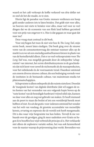 waard en het café verkoopt de koffie verkeerd van drie dollar net
zo snel als het die maakt, zo te zien.
   Hierin ligt de paradox van Gratis: mensen verdienen een hoop
geld zonder anderen iets te laten betalen. Dat geldt niet voor alles,
we hoeven niet niets te betalen voor alles, maar wel voor zo veel
dingen dat we de economie van een flink land hebben gecreëerd
voor een prijs van ongeveer € 0. Hoe is dat gegaan en waar gaat dat
naar toe?
   Deze vraag staat centraal in dit boek.
   Voor mij begon het toen ik niet wist hoe ik The Long Tail, mijn
eerste boek, moest laten eindigen. Dat boek ging over de nieuwe
vorm van de consumentenvraag die ontstaat wanneer alles op de
markt is en we uit een oneindig aanbod kunnen kiezen in plaats van
van de bestsellertafel alleen. Dat er zo veel verkoopruimte voor The
Long Tail was, was mogelijk gemaakt door de onbeperkte ‘schap-
ruimte’ van internet, het eerste distributiesysteem in de geschiede-
nis dat zich leent voor zowel de nichemarkt als de massaproducten,
voor het onbekende én de voornaamste trend. Daardoor ontstond
een enorm diverse nieuwe cultuur, die een bedreiging vormde voor
de instituten in de bestaande cultuur, van mainstream-media tot
platenmaatschappijen.
   Schapruimte is alleen onbeperkt als die ruimte niets kost. Doordat
de ‘marginale kosten’ van digitale distributie (dat wil zeggen de ex-
tra kosten van het verzenden van een volgende kopie boven op de
‘vaste kosten’ van de benodigde hardware) vrijwel nihil zijn, kunnen
we daar voor alles en nog wat gebruik van maken. Er hoeft niemand
aan de poort te staan die beslist of iets een wereldwijd bereik moet
hebben of niet. En uit dat gratis-voor-iedereen ontstond het wonder
van het web van vandaag, de grootste accumulatie van menselijke
kennis, ervaring en expressie die de wereld ooit heeft meegemaakt.
Dit is dus waar vrije bergruimte toe kan leiden. Terwijl ik me ver-
baasde over de gevolgen, ging ik meer nadenken over Gratis en be-
gon ik te beseffen hoe wijd verbreid dit principe al is. Het verklaarde
niet alleen de explosieve variatie online, het was ook kenmerkend
voor de manier waarop de prijsvorming daar werkt. Bovendien was

                                                                    13
 