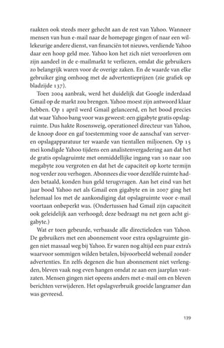 raakten ook steeds meer gehecht aan de rest van Yahoo. Wanneer
mensen van hun e-mail naar de homepage gingen of naar een wil-
lekeurige andere dienst, van financiën tot nieuws, verdiende Yahoo
daar een hoop geld mee. Yahoo kon het zich niet veroorloven om
zijn aandeel in de e-mailmarkt te verliezen, omdat die gebruikers
zo belangrijk waren voor de overige zaken. En de waarde van elke
gebruiker ging omhoog met de advertentieprijzen (zie grafiek op
bladzijde 137).
   Toen 2004 aanbrak, werd het duidelijk dat Google inderdaad
Gmail op de markt zou brengen. Yahoo moest zijn antwoord klaar
hebben. Op 1 april werd Gmail gelanceerd, en het bood precies
dat waar Yahoo bang voor was geweest: een gigabyte gratis opslag-
ruimte. Dus hakte Rosensweig, operationeel directeur van Yahoo,
de knoop door en gaf toestemming voor de aanschaf van server-
en opslagapparatuur ter waarde van tientallen miljoenen. Op 15
mei kondigde Yahoo tijdens een analistenvergadering aan dat het
de gratis opslagruimte met onmiddellijke ingang van 10 naar 100
megabyte zou vergroten en dat het de capaciteit op korte termijn
nog verder zou verhogen. Abonnees die voor dezelfde ruimte had-
den betaald, konden hun geld terugvragen. Aan het eind van het
jaar bood Yahoo net als Gmail een gigabyte en in 2007 ging het
helemaal los met de aankondiging dat opslagruimte voor e-mail
voortaan onbeperkt was. (Ondertussen had Gmail zijn capaciteit
ook geleidelijk aan verhoogd; deze bedraagt nu net geen acht gi-
gabyte.)
   Wat er toen gebeurde, verbaasde alle directieleden van Yahoo.
De gebruikers met een abonnement voor extra opslagruimte gin-
gen niet massaal weg bij Yahoo. Er waren nog altijd een paar extra’s
waarvoor sommigen wilden betalen, bijvoorbeeld webmail zonder
advertenties. En zelfs degenen die hun abonnement niet verleng-
den, bleven vaak nog even hangen omdat ze aan een jaarplan vast-
zaten. Mensen gingen niet opeens anders met e-mail om en bleven
berichten verwijderen. Het opslagverbruik groeide langzamer dan
was gevreesd.


                                                                139
 