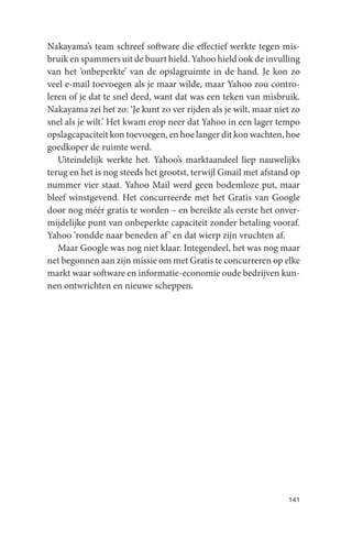 Nakayama’s team schreef software die effectief werkte tegen mis-
bruik en spammers uit de buurt hield. Yahoo hield ook de invulling
van het ‘onbeperkte’ van de opslagruimte in de hand. Je kon zo
veel e-mail toevoegen als je maar wilde, maar Yahoo zou contro-
leren of je dat te snel deed, want dat was een teken van misbruik.
Nakayama zei het zo: ‘Je kunt zo ver rijden als je wilt, maar niet zo
snel als je wilt.’ Het kwam erop neer dat Yahoo in een lager tempo
opslagcapaciteit kon toevoegen, en hoe langer dit kon wachten, hoe
goedkoper de ruimte werd.
   Uiteindelijk werkte het. Yahoo’s marktaandeel liep nauwelijks
terug en het is nog steeds het grootst, terwijl Gmail met afstand op
nummer vier staat. Yahoo Mail werd geen bodemloze put, maar
bleef winstgevend. Het concurreerde met het Gratis van Google
door nog méér gratis te worden – en bereikte als eerste het onver-
mijdelijke punt van onbeperkte capaciteit zonder betaling vooraf.
Yahoo ‘rondde naar beneden af ’ en dat wierp zijn vruchten af.
   Maar Google was nog niet klaar. Integendeel, het was nog maar
net begonnen aan zijn missie om met Gratis te concurreren op elke
markt waar software en informatie-economie oude bedrijven kun-
nen ontwrichten en nieuwe scheppen.




                                                                 141
 
