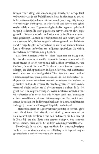 het een volstrekt logische benadering zijn. Eerst een enorm publiek
opbouwen voor je een bedrijfsmodel hebt, is niet meer zo gek als
in het dot.com-tijdperk aan het eind van de jaren negentig, toen je
een kruiwagen durfkapitaal en rekken vol Sun-servers nodig had
om hetzelfde te doen. Tegenwoordig heeft elke beginner op het web
toegang tot hetzelfde soort gigantische server-schuren als Google
gebruikt. Daardoor worden de kosten van onlinediensten ontzet-
tend goedkoop. Dankzij de beschikbaarheid van hosting services
als Amazons EC2, die het mogelijk hebben gemaakt dat bedrijven
zonder enige fysieke infrastructuur de markt op kunnen komen,
kun je diensten aanbieden aan miljoenen gebruikers die weinig
meer dan een creditcard nodig hebben.
   Daardoor kunnen bedrijven klein beginnen en hoog mik-
ken zonder enorme financiële risico’s te hoeven nemen of zelfs
maar precies te weten hoe ze hun geld denken te verdienen. Paul
Graham, de oprichter van Y Combinator, een investeringsmaat-
schappij die zich specialiseert in kleine startups, geeft aanstaande
ondernemers een eenvoudig advies: ‘Maak iets wat mensen willen.’
Hij financieert bedrijven met soms maar $5000. Hij stimuleert be-
drijven om opensource-instrumenten en servers van anderen te
gebruiken en thuis te werken. De meesten gebruiken Gratis om te
testen of ideeën werken en bij de consument aanslaan. Is dat het
geval, dan is de volgende vraag wat consumenten er werkelijk voor
willen betalen of hoe ze anders geld kunnen verdienen. Soms gaan
er jaren voorbij voor het zover is (en soms gebeurt het nooit), maar
omdat de kosten om de diensten überhaupt op de markt te brengen
zo laag zijn, staan er zelden grote kapitalen op het spel.
   Tegenwoordig zijn er talloze webbedrijven die zo werken, grote
zowel als kleinere. Maar Google is veruit de grootste en omdat ze
zo succesvol geld verdienen met één onderdeel van hun bedrijf,
is Gratis bij hen niet alleen maar een tussenstap op weg naar een
bedrijfsmodel, maar vormt het de kern van hun productfilosofie.
   Hoe Google de vaandeldrager van Gratis kon worden, begrijpen
we beter als we zien hoe deze ontwikkeling is verlopen. Googles
geschiedenis is samen te vatten in drie fasen:

                                                                143
 