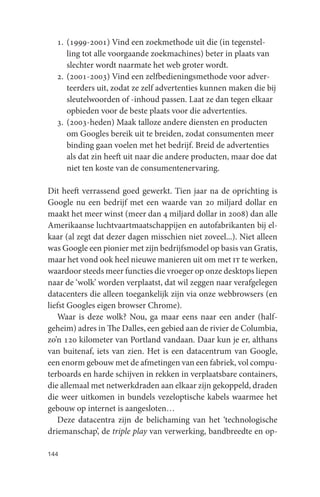 1. (1999-2001) Vind een zoekmethode uit die (in tegenstel-
     ling tot alle voorgaande zoekmachines) beter in plaats van
     slechter wordt naarmate het web groter wordt.
  2. (2001-2003) Vind een zelfbedieningsmethode voor adver-
     teerders uit, zodat ze zelf advertenties kunnen maken die bij
     sleutelwoorden of -inhoud passen. Laat ze dan tegen elkaar
     opbieden voor de beste plaats voor die advertenties.
  3. (2003-heden) Maak talloze andere diensten en producten
     om Googles bereik uit te breiden, zodat consumenten meer
     binding gaan voelen met het bedrijf. Breid de advertenties
     als dat zin heeft uit naar die andere producten, maar doe dat
     niet ten koste van de consumentenervaring.

Dit heeft verrassend goed gewerkt. Tien jaar na de oprichting is
Google nu een bedrijf met een waarde van 20 miljard dollar en
maakt het meer winst (meer dan 4 miljard dollar in 2008) dan alle
Amerikaanse luchtvaartmaatschappijen en autofabrikanten bij el-
kaar (al zegt dat dezer dagen misschien niet zoveel...). Niet alleen
was Google een pionier met zijn bedrijfsmodel op basis van Gratis,
maar het vond ook heel nieuwe manieren uit om met it te werken,
waardoor steeds meer functies die vroeger op onze desktops liepen
naar de ‘wolk’ worden verplaatst, dat wil zeggen naar verafgelegen
datacenters die alleen toegankelijk zijn via onze webbrowsers (en
liefst Googles eigen browser Chrome).
   Waar is deze wolk? Nou, ga maar eens naar een ander (half-
geheim) adres in The Dalles, een gebied aan de rivier de Columbia,
zo’n 120 kilometer van Portland vandaan. Daar kun je er, althans
van buitenaf, iets van zien. Het is een datacentrum van Google,
een enorm gebouw met de afmetingen van een fabriek, vol compu-
terboards en harde schijven in rekken in verplaatsbare containers,
die allemaal met netwerkdraden aan elkaar zijn gekoppeld, draden
die weer uitkomen in bundels vezeloptische kabels waarmee het
gebouw op internet is aangesloten…
   Deze datacentra zijn de belichaming van het ‘technologische
driemanschap’, de triple play van verwerking, bandbreedte en op-

144
 