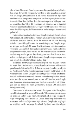 slagruimte. Naarmate Google meer van dit soort informatiefabrie-
ken over de wereld verspreidt, worden ze niet goedkoper, maar
wel krachtiger. De computers in elk nieuw datacentrum zijn weer
sneller dan de voorgaande en op hun harde schijven past meer in-
formatie. Daardoor hebben deze datacentra grotere leidingen naar
de wereld nodig. Tel al dit vermogen bij elkaar op en je begrijpt
waarom iedere datafabriek die Google bouwt twee keer zo veel kan
voor dezelfde prijs als de fabriek die zo’n anderhalf jaar eerder werd
gebouwd.
   Het resultaat is dat de kosten voor Google om jou je Gmail-inbox
te bezorgen, elk anderhalf jaar worden gehalveerd. Het kostte altijd
al slechts een paar centen, maar dat worden er elk jaar dus nog
minder. Hetzelfde geldt voor de aanwijzingen op Google Maps,
de koppen op Google News en de drie minuten entertainment op
YouTube. Google blijft deze datacentra ter waarde van honderden
miljoenen bouwen, maar omdat het dataverkeer dat de centra ver-
werken nog sneller groeit dan de uitgaven aan de infrastructuur,
dalen, per byte gerekend, de kosten van Googles inspanningen om
aan jouw behoeften te voldoen met de dag.
   Inmiddels heeft Google naar schatting een half miljoen servers
in meer dan 36 datacentra, meestal op locaties waar elektriciteit
goedkoop is, bijvoorbeeld in de buurt van waterkrachtcentrales in
de Northwest-Pacific. (Ironisch genoeg behoort elektriciteit tot de
weinige bronnen van Google die niet te goedkoop zijn om te me-
ten; het elektriciteitsverbruik van een server kost tijdens de levens-
duur van die server meer dan de server zelf. Vandaar dat Google
een duurzaam energieprogramma heeft, waarmee het wil bijdra-
gen aan de zoektocht naar goedkopere, minder CO2-intensieve
energiebronnen.)
   Deze enorme infrastructuur wordt door geen enkel bedrijf ter
wereld geëvenaard, al komen Microsoft, Yahoo!, ibm, hp, Amazon
en een paar andere in de buurt. Hiermee heeft Google een gewel-
dige voorsprong in de race naar Gratis. Hoe laag de kosten van
data voor andere bedrijven ook zijn, die van Google zijn nog lager
en ze dalen sneller vanwege de schaal. Op basis van zijn volume

                                                                  145
 