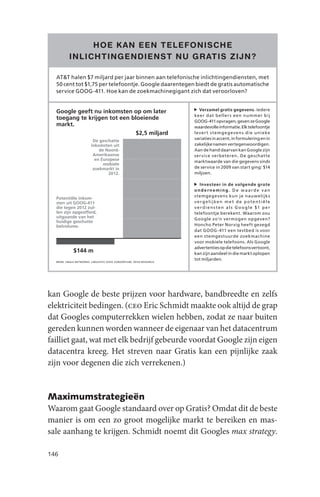 Google’s projected revenue from the North American and European mobile search market in 2012.
               HOE K AN EEN TELEFONISCHE
          INLICHTINGENDIENST NU GR ATIS ZIJN ?

  AT&T halen $7 miljard per jaar binnen aan telefonische inlichtingendiensten, met
  50 cent tot $1,75 per telefoontje. Google daarentegen biedt de gratis automatische
  service GOOG-411. Hoe kan de zoekmachinegigant zich dat veroorloven?


  Google geeft nu inkomsten op om later                                 Verzamel gratis gegevens. Iedere
                                                                     ke e r dat b elle r s e e n numm e r bij
  toegang te krijgen tot een bloeiende
                                                                     GOOG-411 opvragen, geven ze Google
  markt.                                                             waardevolle informatie. Elk telefoontje
                               $2,5 miljard                          l eve r t s te m g e g eve n s die u nie ke
                                                                     variaties in accent, in formulering en in
                         De geschatte
                        inkomsten uit                                zakelijke namen vertegenwoordigen.
                            de Noord-                                Aan de hand daarvan kan Google zijn
                         Amerikaanse                                 ser vice verbeteren. De geschat te
                          en Europese                                marktwaarde van die gegevens sinds
                              mobiele
                         zoekmarkt in                                de service in 2009 van start ging: $14
                                2012.                                miljoen.

                                                                        Investeer in de volgende grote
                                                                     onderneming. De waarde van
                                                                     s temgegevens kun je nauwelijk s
  Potentiële inkom-
  sten uit GOOG-411                                                  ve rg elijke n m e t d e p ote ntiële
  die tegen 2012 zul-                                                v e r d i e n s t e n a l s G o o g l e $1 p e r
  len zijn opgeofferd,                                               telefoontje berekent. Waarom zou
  uitgaande van het                                                  Google zo’n vermogen opgeven?
  huidige geschatte
  belvolume.                                                         Honcho Peter Norvig heeft gezegd
                                                                     dat GOOG- 411 een testbed is voor
                                                                     een stemgestuurde zoekmachine
                                                                     voor mobiele telefoons. Als Google
                                                                     advertenties op die telefoons vertoont,
             $144 m                                                  kan zijn aandeel in die markt oplopen
                                                                     tot miljarden.
  BRON: JINGLE NETWORKS, LINGUISTIC DATA CONSORTIUM, OPUS RESEARCH




kan Google de beste prijzen voor hardware, bandbreedte en zelfs
elektriciteit bedingen. (ceo Eric Schmidt maakte ook altijd de grap
dat Googles computerrekken wielen hebben, zodat ze naar buiten
gereden kunnen worden wanneer de eigenaar van het datacentrum
failliet gaat, wat met elk bedrijf gebeurde voordat Google zijn eigen
datacentra kreeg. Het streven naar Gratis kan een pijnlijke zaak
zijn voor degenen die zich verrekenen.)


Maximumstrategieën
Waarom gaat Google standaard over op Gratis? Omdat dit de beste
manier is om een zo groot mogelijke markt te bereiken en mas-
sale aanhang te krijgen. Schmidt noemt dit Googles max strategy.

146
 