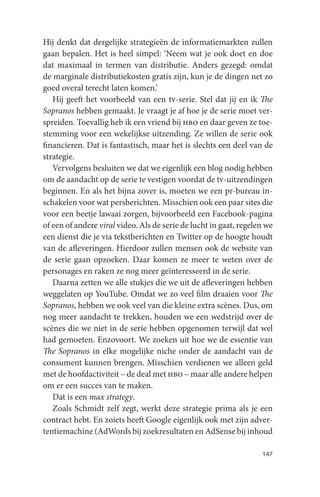 Hij denkt dat dergelijke strategieën de informatiemarkten zullen
gaan bepalen. Het is heel simpel: ‘Neem wat je ook doet en doe
dat maximaal in termen van distributie. Anders gezegd: omdat
de marginale distributiekosten gratis zijn, kun je de dingen net zo
goed overal terecht laten komen.’
   Hij geeft het voorbeeld van een tv-serie. Stel dat jij en ik The
Sopranos hebben gemaakt. Je vraagt je af hoe je de serie moet ver-
spreiden. Toevallig heb ik een vriend bij hbo en daar geven ze toe-
stemming voor een wekelijkse uitzending. Ze willen de serie ook
financieren. Dat is fantastisch, maar het is slechts een deel van de
strategie.
   Vervolgens besluiten we dat we eigenlijk een blog nodig hebben
om de aandacht op de serie te vestigen voordat de tv-uitzendingen
beginnen. En als het bijna zover is, moeten we een pr-bureau in-
schakelen voor wat persberichten. Misschien ook een paar sites die
voor een beetje lawaai zorgen, bijvoorbeeld een Facebook-pagina
of een of andere viral video. Als de serie de lucht in gaat, regelen we
een dienst die je via tekstberichten en Twitter op de hoogte houdt
van de afleveringen. Hierdoor zullen mensen ook de website van
de serie gaan opzoeken. Daar komen ze meer te weten over de
personages en raken ze nog meer geïnteresseerd in de serie.
   Daarna zetten we alle stukjes die we uit de afleveringen hebben
weggelaten op YouTube. Omdat we zo veel film draaien voor The
Sopranos, hebben we ook veel van die kleine extra scènes. Dus, om
nog meer aandacht te trekken, houden we een wedstrijd over de
scènes die we niet in de serie hebben opgenomen terwijl dat wel
had gemoeten. Enzovoort. We zoeken uit hoe we de essentie van
The Sopranos in elke mogelijke niche onder de aandacht van de
consument kunnen brengen. Misschien verdienen we alleen geld
met de hoofdactiviteit – de deal met hbo – maar alle andere helpen
om er een succes van te maken.
   Dat is een max strategy.
   Zoals Schmidt zelf zegt, werkt deze strategie prima als je een
contract hebt. En zoiets heeft Google eigenlijk ook met zijn adver-
tentiemachine (AdWords bij zoekresultaten en AdSense bij inhoud

                                                                   147
 