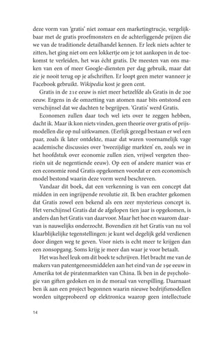 deze vorm van ‘gratis’ niet zomaar een marketingtrucje, vergelijk-
baar met de gratis proefmonsters en de achterliggende prijzen die
we van de traditionele detailhandel kennen. Er leek niets achter te
zitten, het ging niet om een lokkertje om je tot aankopen in de toe-
komst te verleiden, het was écht gratis. De meesten van ons ma-
ken van een of meer Google-diensten per dag gebruik, maar dat
zie je nooit terug op je afschriften. Er loopt geen meter wanneer je
Facebook gebruikt. Wikipedia kost je geen cent.
   Gratis in de 21e eeuw is niet meer hetzelfde als Gratis in de 20e
eeuw. Ergens in de omzetting van atomen naar bits ontstond een
verschijnsel dat we dachten te begrijpen. ‘Gratis’ werd Gratis.
   Economen zullen daar toch wel iets over te zeggen hebben,
dacht ik. Maar ik kon niets vinden, geen theorie over gratis of prijs-
modellen die op nul uitkwamen. (Eerlijk gezegd bestaan er wel een
paar, zoals ik later ontdekte, maar dat waren voornamelijk vage
academische discussies over ‘tweezijdige markten’ en, zoals we in
het hoofdstuk over economie zullen zien, vrijwel vergeten theo-
rieën uit de negentiende eeuw). Op een of andere manier was er
een economie rond Gratis opgekomen voordat er een economisch
model bestond waarin deze vorm werd beschreven.
   Vandaar dit boek, dat een verkenning is van een concept dat
midden in een ingrijpende revolutie zit. Ik ben erachter gekomen
dat Gratis zowel een bekend als een zeer mysterieus concept is.
Het verschijnsel Gratis dat de afgelopen tien jaar is opgekomen, is
anders dan het Gratis van daarvoor. Maar het hoe en waarom daar-
van is nauwelijks onderzocht. Bovendien zit het Gratis van nu vol
klaarblijkelijke tegenstellingen: je kunt wel degelijk geld verdienen
door dingen weg te geven. Voor niets is echt meer te krijgen dan
een zonsopgang. Soms krijg je meer dan waar je voor betaalt.
   Het was heel leuk om dit boek te schrijven. Het bracht me van de
makers van patentgeneesmiddelen aan het eind van de 19e eeuw in
Amerika tot de piratenmarkten van China. Ik ben in de psycholo-
gie van giften gedoken en in de moraal van verspilling. Daarnaast
ben ik aan een project begonnen waarin nieuwe bedrijfsmodellen
worden uitgeprobeerd op elektronica waarop geen intellectuele

14
 