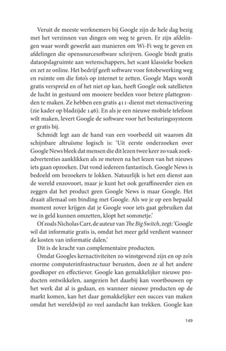 Veruit de meeste werknemers bij Google zijn de hele dag bezig
met het verzinnen van dingen om weg te geven. Er zijn afdelin-
gen waar wordt gewerkt aan manieren om Wi-Fi weg te geven en
afdelingen die opensourcesoftware schrijven. Google biedt gratis
dataopslagruimte aan wetenschappers, het scant klassieke boeken
en zet ze online. Het bedrijf geeft software voor fotobewerking weg
en ruimte om die foto’s op internet te zetten. Google Maps wordt
gratis verspreid en of het niet op kan, heeft Google ook satellieten
de lucht in gestuurd om mooiere beelden voor betere plattegron-
den te maken. Ze hebben een gratis 411-dienst met stemactivering
(zie kader op bladzijde 146). En als je een nieuwe mobiele telefoon
wilt maken, levert Google de software voor het besturingssysteem
er gratis bij.
   Schmidt legt aan de hand van een voorbeeld uit waarom dit
schijnbare altruïsme logisch is: ‘Uit eerste onderzoeken over
Google News bleek dat mensen die dit lezen twee keer zo vaak zoek-
advertenties aanklikken als ze meteen na het lezen van het nieuws
iets gaan opzoeken. Dat vond iedereen fantastisch. Google News is
bedoeld om bezoekers te lokken. Natuurlijk is het een dienst aan
de wereld enzovoort, maar je kunt het ook geraffineerder zien en
zeggen dat het product geen Google News is maar Google. Het
draait allemaal om binding met Google. Als we je op een bepaald
moment zover krijgen dat je Google voor iets gaat gebruiken dat
we in geld kunnen omzetten, klopt het sommetje.’
   Of zoals Nicholas Carr, de auteur van The Big Switch, zegt: ‘Google
wil dat informatie gratis is, omdat het meer geld verdient wanneer
de kosten van informatie dalen.’
   Dit is de kracht van complementaire producten.
   Omdat Googles kernactiviteiten zo winstgevend zijn en op zo’n
enorme computerinfrastructuur berusten, doen ze al het andere
goedkoper en effectiever. Google kan gemakkelijker nieuwe pro-
ducten ontwikkelen, aangezien het daarbij kan voortbouwen op
het werk dat al is gedaan, en wanneer nieuwe producten op de
markt komen, kan het daar gemakkelijker een succes van maken
omdat het wereldwijd zo veel aandacht kan trekken. Google kan

                                                                  149
 