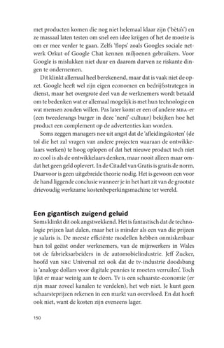 met producten komen die nog niet helemaal klaar zijn (‘bèta’s’) en
ze massaal laten testen om snel een idee krijgen of het de moeite is
om er mee verder te gaan. Zelfs ‘flops’ zoals Googles sociale net-
werk Orkut of Google Chat kennen miljoenen gebruikers. Voor
Google is mislukken niet duur en daarom durven ze riskante din-
gen te ondernemen.
   Dit klinkt allemaal heel berekenend, maar dat is vaak niet de op-
zet. Google heeft wel zijn eigen economen en bedrijfsstrategen in
dienst, maar het overgrote deel van de werknemers wordt betaald
om te bedenken wat er allemaal mogelijk is met hun technologie en
wat mensen zouden willen. Pas later komt er een of andere mba-er
(een tweederangs burger in deze ‘nerd’-cultuur) bekijken hoe het
product een complement op de advertenties kan worden.
   Soms zeggen managers nee uit angst dat de ‘afleidingskosten’ (de
tol die het zal vragen van andere projecten waaraan de ontwikke-
laars werken) te hoog oplopen of dat het nieuwe product toch niet
zo cool is als de ontwikkelaars denken, maar nooit alleen maar om-
dat het geen geld oplevert. In de Citadel van Gratis is gratis de norm.
Daarvoor is geen uitgebreide theorie nodig. Het is gewoon een voor
de hand liggende conclusie wanneer je in het hart zit van de grootste
drievoudig werkzame kostenbeperkingsmachine ter wereld.


Een gigantisch zuigend geluid
Soms klinkt dit ook angstwekkend. Het is fantastisch dat de techno-
logie prijzen laat dalen, maar het is minder als een van die prijzen
je salaris is. De meeste efficiënte modellen hebben onmiskenbaar
hun tol geëist onder werknemers, van de mijnwerkers in Wales
tot de fabrieksarbeiders in de automobielindustrie. Jeff Zucker,
hoofd van nbc Universal zei ook dat de tv-industrie doodsbang
is ‘analoge dollars voor digitale pennies te moeten verruilen’. Toch
lijkt er maar weinig aan te doen. Tv is een schaarste-economie (er
zijn maar zoveel kanalen te verdelen), het web niet. Je kunt geen
schaarsteprijzen rekenen in een markt van overvloed. En dat hoeft
ook niet, want de kosten zijn eveneens lager.

150
 