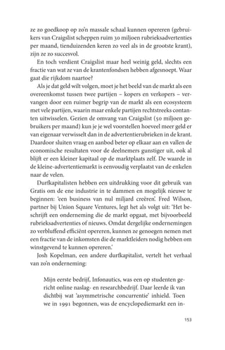 ze zo goedkoop op zo’n massale schaal kunnen opereren (gebrui-
kers van Craigslist scheppen ruim 30 miljoen rubrieksadvertenties
per maand, tienduizenden keren zo veel als in de grootste krant),
zijn ze zo succesvol.
   En toch verdient Craigslist maar heel weinig geld, slechts een
fractie van wat ze van de krantenfondsen hebben afgesnoept. Waar
gaat die rijkdom naartoe?
   Als je dat geld wilt volgen, moet je het beeld van de markt als een
overeenkomst tussen twee partijen – kopers en verkopers – ver-
vangen door een ruimer begrip van de markt als een ecosysteem
met vele partijen, waarin maar enkele partijen rechtstreeks contan-
ten uitwisselen. Gezien de omvang van Craigslist (50 miljoen ge-
bruikers per maand) kun je je wel voorstellen hoeveel meer geld er
van eigenaar verwisselt dan in de advertentierubrieken in de krant.
Daardoor sluiten vraag en aanbod beter op elkaar aan en vallen de
economische resultaten voor de deelnemers gunstiger uit, ook al
blijft er een kleiner kapitaal op de marktplaats zelf. De waarde in
de kleine-advertentiemarkt is eenvoudig verplaatst van de enkelen
naar de velen.
   Durfkapitalisten hebben een uitdrukking voor dit gebruik van
Gratis om de ene industrie in te dammen en mogelijk nieuwe te
beginnen: ‘een business van nul miljard creëren’. Fred Wilson,
partner bij Union Square Ventures, legt het als volgt uit: ‘Het be-
schrijft een onderneming die de markt opgaat, met bijvoorbeeld
rubrieksadvertenties of nieuws. Omdat dergelijke ondernemingen
zo verbluffend efficiënt opereren, kunnen ze genoegen nemen met
een fractie van de inkomsten die de marktleiders nodig hebben om
winstgevend te kunnen opereren.’
   Josh Kopelman, een andere durfkapitalist, vertelt het verhaal
van zo’n onderneming:

     Mijn eerste bedrijf, Infonautics, was een op studenten ge-
     richt online naslag- en researchbedrijf. Daar leerde ik van
     dichtbij wat ‘asymmetrische concurrentie’ inhield. Toen
     we in 1991 begonnen, was de encyclopediemarkt een in-

                                                                  153
 
