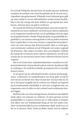 En nu heeft Wikipedia, dat niets kost, de markt nog eens verkleind,
waardoor de markten voor zowel de gedrukte als de cd-rom-ency-
clopedieën zijn gedecimeerd. Wikipedia levert helemaal geen geld
op, maar omdat er nu een informatiebron zonder kosten beschik-
baar is die zijn weerga niet kent, hebben we, gewapend met meer
kennis, zelf meer kans om geld te verdienen.
   De waarde die Britannica heeft geschapen, kon ooit worden be-
rekend als een soort combinatie van Britannica’s directe inkomsten
en de toegenomen productiviteit van de gelukkigen die hun eigen
encyclopedie bezaten. Omdat Wikipedia gratis en gemakkelijk toe-
gankelijk is, een enorme omvang heeft en ook op andere manieren
beter te gebruiken is voor meer mensen, vergroot het de producti-
viteit van meer mensen dan Britannica deed. Maar er wordt geen
cent rechtstreeks verdiend; terwijl Wikipedia wel centen weghaalt
bij Britannica. Met andere woorden, deze encyclopedie verkleint
de waarde die we kunnen meten (directe inkomsten), terwijl ze de
waarde die we niet kunnen meten (onze collectieve kennis) enorm
vergroot.
   Dat is wat Gratis doet: miljardenindustrieën veranderen in mil-
joenenindustrieën. Kenmerkend is dat de welvaart daarbij niet lijkt
te verdampen. Ze wordt herverdeeld, op manieren die we moeilijk
kunnen meten.
   In het geval van de rubrieksadvertenties verloren kranteneige-
naren, werknemers en aandeelhouders een hoop geld, terwijl de
rest van ons een beetje won. Maar wij zijn met veel meer dan zij. En
het is heel goed mogelijk dat de verloren $30 miljard aan kapitaal
op de krantenmarkt uiteindelijk in veel meer terugkomt dan een
toegenomen bnp, al zullen we dat verband nooit rechtstreeks kun-
nen leggen.
   Bedrijven die voor deze strategie kiezen, berekenen niet altijd de
totale cijfers van winnaars en verliezers. Ze doen gewoon wat het
gemakkelijkst is: ze geven mensen wat ze willen gratis en houden
zich alleen met een bedrijfsmodel bezig als het niet anders kan.
Maar van buitenaf lijkt het een revolutionaire daad. Sarah Lacy zei
het zo in Business Week: ‘Denk als Robin Hood, steel de rijkdom

                                                                 155
 