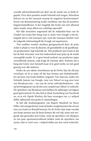 cesvolle advertentiemodel een deel van de markt van ze heeft af-
gepakt. Over deze paradox maakt Schmidt zich zorgen. Misschien
beleven we nu het moment waarop de negatieve kortetermijnef-
fecten van demonetisering eerder merkbaar zijn dan de positieve
langetermijneffecten. Is het mogelijk dat Gratis ons niet allemaal
rijker maakt, maar alleen een enkeling superrijk?
   Het lijkt misschien ongerijmd dat de miljardair-baas van de
Citadel van Gratis hier bang voor is, maar voor Google is het be-
langrijk dat er veel winnaars zijn, want die winnaars betalen voor
de volgende informatiegolf die Google zal organiseren.
   ‘Van oudsher worden markten gesegmenteerd door de prijs,
zodat er plaats is voor de duurste, de gemiddelde en de goedkoop-
ste producenten,’ legt Schmidt uit. ‘Het probleem met Gratis is dat
het de hele structuur voor het onderscheid naar prijs op de markt
onmogelijk maakt. Er is geen breed aanbod van producten tegen
verschillende prijzen; vaak krijgt de winnaar alles.’ Kortom, hij is
bang dat Gratis voor hemzelf maar al te goed werkt, en niet goed
genoeg voor alle anderen.
   Onder de 400 rijkste Amerikanen op de Forbes-lijst die elk jaar
verschijnt, tel ik er maar elf die hun fortuin met bedrijfsmodel-
len op basis van Gratis hebben vergaard. Vier daarvan, onder wie
Schmidt, komen van Google, twee van Yahoo! en nog eens twee
van Broadcast.com – een van de eerste webvideobedrijven – dat
op het hoogtepunt van de dot.com-zeepbel aan Yahoo! is verkocht.
De oprichters van Broadcast.com hebben de opbrengst vervolgens
goed geïnvesteerd. En dan heb je Mark Zuckerberg van Facebook
en, zo je wil, Oprah Winfrey, die haar vermogen van 2,7 miljard
dollar opbouwde met gratis tv-uitzendingen.
   Ik heb alle mediamagnaten, van Rupert Murdoch tot Barry
Diller, niet meegerekend, want zij leiden conglomeraten die uit een
mix van Gratis en Betaald bestaan. En de Forbes-lijst stopt voordat
een hoop mensen aan de beurt komen die wel rijk, maar niet me-
garijk zijn geworden met Gratis, zoals de oprichters van MySpace
en een paar opensourcesoftware-helden zoals de oprichters van
mysql (dat in 2008 voor 1 miljard dollar aan Sun werd verkocht).

158
 