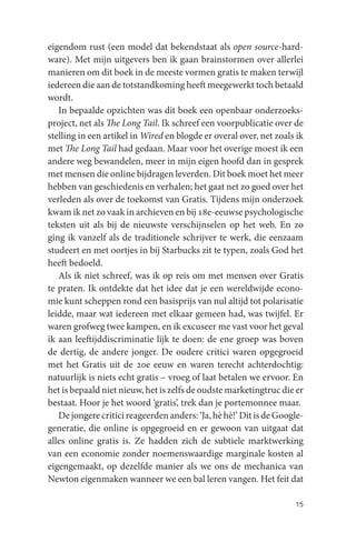 eigendom rust (een model dat bekendstaat als open source-hard-
ware). Met mijn uitgevers ben ik gaan brainstormen over allerlei
manieren om dit boek in de meeste vormen gratis te maken terwijl
iedereen die aan de totstandkoming heeft meegewerkt toch betaald
wordt.
   In bepaalde opzichten was dit boek een openbaar onderzoeks-
project, net als The Long Tail. Ik schreef een voorpublicatie over de
stelling in een artikel in Wired en blogde er overal over, net zoals ik
met The Long Tail had gedaan. Maar voor het overige moest ik een
andere weg bewandelen, meer in mijn eigen hoofd dan in gesprek
met mensen die online bijdragen leverden. Dit boek moet het meer
hebben van geschiedenis en verhalen; het gaat net zo goed over het
verleden als over de toekomst van Gratis. Tijdens mijn onderzoek
kwam ik net zo vaak in archieven en bij 18e-eeuwse psychologische
teksten uit als bij de nieuwste verschijnselen op het web. En zo
ging ik vanzelf als de traditionele schrijver te werk, die eenzaam
studeert en met oortjes in bij Starbucks zit te typen, zoals God het
heeft bedoeld.
   Als ik niet schreef, was ik op reis om met mensen over Gratis
te praten. Ik ontdekte dat het idee dat je een wereldwijde econo-
mie kunt scheppen rond een basisprijs van nul altijd tot polarisatie
leidde, maar wat iedereen met elkaar gemeen had, was twijfel. Er
waren grofweg twee kampen, en ik excuseer me vast voor het geval
ik aan leeftijddiscriminatie lijk te doen: de ene groep was boven
de dertig, de andere jonger. De oudere critici waren opgegroeid
met het Gratis uit de 20e eeuw en waren terecht achterdochtig:
natuurlijk is niets echt gratis – vroeg of laat betalen we ervoor. En
het is bepaald niet nieuw, het is zelfs de oudste marketingtruc die er
bestaat. Hoor je het woord ‘gratis’, trek dan je portemonnee maar.
   De jongere critici reageerden anders: ‘Ja, hè hè!’ Dit is de Google-
generatie, die online is opgegroeid en er gewoon van uitgaat dat
alles online gratis is. Ze hadden zich de subtiele marktwerking
van een economie zonder noemenswaardige marginale kosten al
eigengemaakt, op dezelfde manier als we ons de mechanica van
Newton eigenmaken wanneer we een bal leren vangen. Het feit dat

                                                                    15
 