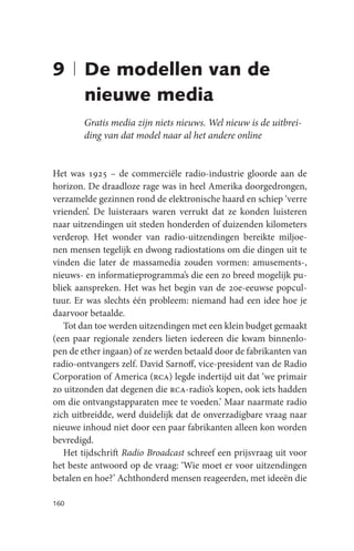 9 | De modellen van de
    nieuwe media
        Gratis media zijn niets nieuws. Wel nieuw is de uitbrei-
        ding van dat model naar al het andere online


Het was 1925 – de commerciële radio-industrie gloorde aan de
horizon. De draadloze rage was in heel Amerika doorgedrongen,
verzamelde gezinnen rond de elektronische haard en schiep ‘verre
vrienden’. De luisteraars waren verrukt dat ze konden luisteren
naar uitzendingen uit steden honderden of duizenden kilometers
verderop. Het wonder van radio-uitzendingen bereikte miljoe-
nen mensen tegelijk en dwong radiostations om die dingen uit te
vinden die later de massamedia zouden vormen: amusements-,
nieuws- en informatieprogramma’s die een zo breed mogelijk pu-
bliek aanspreken. Het was het begin van de 20e-eeuwse popcul-
tuur. Er was slechts één probleem: niemand had een idee hoe je
daarvoor betaalde.
   Tot dan toe werden uitzendingen met een klein budget gemaakt
(een paar regionale zenders lieten iedereen die kwam binnenlo-
pen de ether ingaan) of ze werden betaald door de fabrikanten van
radio-ontvangers zelf. David Sarnoff, vice-president van de Radio
Corporation of America (rca) legde indertijd uit dat ‘we primair
zo uitzonden dat degenen die rca-radio’s kopen, ook iets hadden
om die ontvangstapparaten mee te voeden.’ Maar naarmate radio
zich uitbreidde, werd duidelijk dat de onverzadigbare vraag naar
nieuwe inhoud niet door een paar fabrikanten alleen kon worden
bevredigd.
   Het tijdschrift Radio Broadcast schreef een prijsvraag uit voor
het beste antwoord op de vraag: ‘Wie moet er voor uitzendingen
betalen en hoe?’ Achthonderd mensen reageerden, met ideeën die

160
 