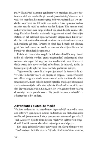 pij. William Peck Banning, een latere vice-president bij at&t, her-
innerde zich dat aan het begin van de jaren twintig ‘niemand wist
waar het met de radio naartoe ging. Zelf verwachtte ik dat we, om-
dat het een vorm van telefonie was, vast en zeker op een of andere
manier met de radio te maken zouden krijgen.’ Die manier werd
radiotransmissie over lange afstand via at&t-kabels, zonder sto-
ring. Daardoor konden nationale programma’s vanaf plaatselijke
stations in het hele land opnieuw worden uitgezonden. En zo wer-
den het nationale radionetwerk en de eerste nationale markt voor
radioreclame geboren. (Daarvóór bleef deze beperkt tot kleinere
gebieden, in de vorm van lokale reclame voor bedrijven binnen het
bereik van afzonderlijke stations.)
   Enkele decennia later volgde de televisie dezelfde weg. Zowel
radio als televisie werden ‘gratis uitgezonden’, ondersteund door
reclame. Zo begon het zogenoemde mediamodel van Gratis: een
derde partij (de adverteerder) subsidieert de inhoud, zodat de
tweede partij (de kijker of luisteraar) die gratis kan krijgen.
   Tegenwoordig vormt dit drie-partijenmodel de kern van de ad-
vertentie-industrie waar $300 miljard in omgaat. Hiermee worden
niet alleen de gratis media ondersteund, zoals traditionele ether-
uitzendingen, maar ook de meeste betaalde media gesubsidieerd,
van kranten en tijdschriften tot kabel-tv. Zonder deze subsidie zou-
den die veel duurder zijn. En nu, met het web, een medium waarop
de overige media geen bevoorrechte positie innemen, subsidiëren
advertenties al het andere.


Advertenties buiten de media
Wat is er anders aan reclame die niet beperkt blijft tot media, maar
ook software, diensten en inhoud ondersteunt die niet alleen door
mediabedrijven maar ook door gewone mensen wordt gecreëerd?
Veel. Allereerst zijn de gebruikelijke regels van vertrouwen omge-
draaid. Laat ik een voorbeeld uit mijn eigen wereld geven.
  Een tijdje geleden kwam er een vriend van Google langs op ons
Wired-kantoor. Ik liet hem onze ‘tijdschriftenkamer’ zien, waar we

162
 