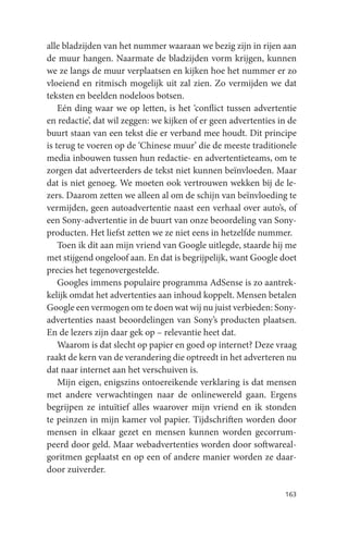 alle bladzijden van het nummer waaraan we bezig zijn in rijen aan
de muur hangen. Naarmate de bladzijden vorm krijgen, kunnen
we ze langs de muur verplaatsen en kijken hoe het nummer er zo
vloeiend en ritmisch mogelijk uit zal zien. Zo vermijden we dat
teksten en beelden nodeloos botsen.
    Eén ding waar we op letten, is het ‘conflict tussen advertentie
en redactie’, dat wil zeggen: we kijken of er geen advertenties in de
buurt staan van een tekst die er verband mee houdt. Dit principe
is terug te voeren op de ‘Chinese muur’ die de meeste traditionele
media inbouwen tussen hun redactie- en advertentieteams, om te
zorgen dat adverteerders de tekst niet kunnen beïnvloeden. Maar
dat is niet genoeg. We moeten ook vertrouwen wekken bij de le-
zers. Daarom zetten we alleen al om de schijn van beïnvloeding te
vermijden, geen autoadvertentie naast een verhaal over auto’s, of
een Sony-advertentie in de buurt van onze beoordeling van Sony-
producten. Het liefst zetten we ze niet eens in hetzelfde nummer.
    Toen ik dit aan mijn vriend van Google uitlegde, staarde hij me
met stijgend ongeloof aan. En dat is begrijpelijk, want Google doet
precies het tegenovergestelde.
    Googles immens populaire programma AdSense is zo aantrek-
kelijk omdat het advertenties aan inhoud koppelt. Mensen betalen
Google een vermogen om te doen wat wij nu juist verbieden: Sony-
advertenties naast beoordelingen van Sony’s producten plaatsen.
En de lezers zijn daar gek op – relevantie heet dat.
    Waarom is dat slecht op papier en goed op internet? Deze vraag
raakt de kern van de verandering die optreedt in het adverteren nu
dat naar internet aan het verschuiven is.
    Mijn eigen, enigszins ontoereikende verklaring is dat mensen
met andere verwachtingen naar de onlinewereld gaan. Ergens
begrijpen ze intuïtief alles waarover mijn vriend en ik stonden
te peinzen in mijn kamer vol papier. Tijdschriften worden door
mensen in elkaar gezet en mensen kunnen worden gecorrum-
peerd door geld. Maar webadvertenties worden door softwareal-
goritmen geplaatst en op een of andere manier worden ze daar-
door zuiverder.

                                                                 163
 