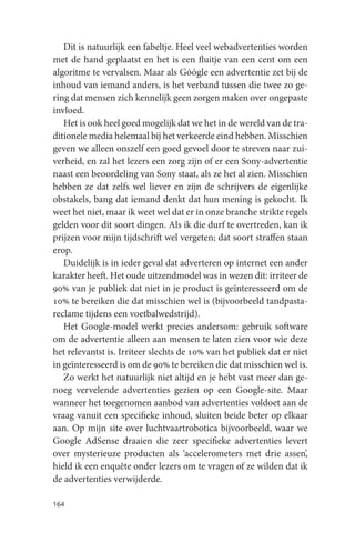 Dit is natuurlijk een fabeltje. Heel veel webadvertenties worden
met de hand geplaatst en het is een fluitje van een cent om een
algoritme te vervalsen. Maar als Góógle een advertentie zet bij de
inhoud van iemand anders, is het verband tussen die twee zo ge-
ring dat mensen zich kennelijk geen zorgen maken over ongepaste
invloed.
   Het is ook heel goed mogelijk dat we het in de wereld van de tra-
ditionele media helemaal bij het verkeerde eind hebben. Misschien
geven we alleen onszelf een goed gevoel door te streven naar zui-
verheid, en zal het lezers een zorg zijn of er een Sony-advertentie
naast een beoordeling van Sony staat, als ze het al zien. Misschien
hebben ze dat zelfs wel liever en zijn de schrijvers de eigenlijke
obstakels, bang dat iemand denkt dat hun mening is gekocht. Ik
weet het niet, maar ik weet wel dat er in onze branche strikte regels
gelden voor dit soort dingen. Als ik die durf te overtreden, kan ik
prijzen voor mijn tijdschrift wel vergeten; dat soort straffen staan
erop.
   Duidelijk is in ieder geval dat adverteren op internet een ander
karakter heeft. Het oude uitzendmodel was in wezen dit: irriteer de
90% van je publiek dat niet in je product is geïnteresseerd om de
10% te bereiken die dat misschien wel is (bijvoorbeeld tandpasta-
reclame tijdens een voetbalwedstrijd).
   Het Google-model werkt precies andersom: gebruik software
om de advertentie alleen aan mensen te laten zien voor wie deze
het relevantst is. Irriteer slechts de 10% van het publiek dat er niet
in geïnteresseerd is om de 90% te bereiken die dat misschien wel is.
   Zo werkt het natuurlijk niet altijd en je hebt vast meer dan ge-
noeg vervelende advertenties gezien op een Google-site. Maar
wanneer het toegenomen aanbod van advertenties voldoet aan de
vraag vanuit een specifieke inhoud, sluiten beide beter op elkaar
aan. Op mijn site over luchtvaartrobotica bijvoorbeeld, waar we
Google AdSense draaien die zeer specifieke advertenties levert
over mysterieuze producten als ‘accelerometers met drie assen’,
hield ik een enquête onder lezers om te vragen of ze wilden dat ik
de advertenties verwijderde.

164
 