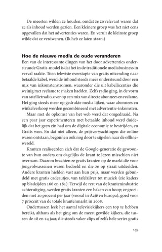 De meesten wilden ze houden, omdat ze zo relevant waren dat
ze als inhoud werden gezien. Een kleinere groep was het niet eens
opgevallen dat het advertenties waren. En veruit de kleinste groep
wilde dat ze verdwenen. (Ik heb ze laten staan.)


Hoe de nieuwe media de oude veranderen
Een van de interessante dingen van het door advertenties onder-
steunde Gratis-model is dat het in de traditionele mediabusiness in
verval raakte. Toen televisie overstapte van gratis uitzending naar
betaalde kabel, werd de inhoud steeds meer ondersteund door een
mix van inkomstenstromen, waaronder die uit kabellicenties die
weinig met reclame te maken hadden. Zelfs radio ging, in de vorm
van satellietradio, over op een mix van directe abonnees en reclame.
Het ging steeds meer op gedrukte media lijken, waar abonnees en
winkelverkoop worden gecombineerd met advertentie-inkomsten.
    Maar met de opkomst van het web werd dat omgedraaid. Na
een paar jaar experimenteren met betaalde inhoud werd duide-
lijk dat het geen zin had om de digitale economie te bestrijden, en
Gratis won. En dat niet alleen, de prijsverwachtingen die online
waren ontstaan, begonnen ook nog door te sijpelen naar de offline-
wereld.
    Kranten realiseerden zich dat de Google-generatie de gewoon-
te van hun ouders om dagelijks de krant te lezen misschien niet
overnam. Daarom brachten ze gratis kranten op de markt die voor
jongvolwassenen waren bedoeld en die ze op straat uitdeelden.
Andere kranten hielden vast aan hun prijs, maar werden gebun-
deld met gratis cadeautjes, van tafelzilver tot muziek (zie kaders
op bladzijden 166 en 181). Terwijl de rest van de krantenindustrie
achteruitging, werden gratis kranten een baken van hoop; ze groei-
den met 20 procent per jaar (vooral in Azië en Europa), goed voor
7 procent van de totale krantenmarkt in 2008.
    Ondertussen leek het aantal televisiekijkers een top te hebben
bereikt, althans als het ging om de meest gewilde kijkers, die tus-
sen de 18 en 24 jaar, die steeds vaker clips of zelfs hele series gratis

                                                                    165
 