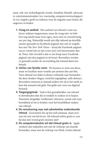 maar ook van technologische trends. Jonathan Handel, advocaat
in entertainmentszaken (en voormalig computerwetenschapper)
in Los Angeles, geeft zes redenen voor de migratie naar Gratis, die
ongeveer zo luiden:

  1. Vraag en aanbod. Het aanbod van inhoud is met een
     factor miljoen toegenomen, maar de vraag niet: we heb-
     ben nog steeds maar twee ogen, twee oren en vierentwintig
     uur per dag. Natuurlijk wordt niet elke inhoud op dezelfde
     manier gemaakt en Facebook-pagina’s zijn niet te vergelij-
     ken met The New York Times – tenzij die Facebook-pagina’s
     van je vriend zijn en dus (voor jou) veel interessanter dan
     de Times. Het verschil is dat er een hoop meer Facebook-
     pagina’s zijn dan pagina’s in de krant. Bovendien worden
     ze gemaakt zonder de verwachting dat iemand daarvoor
     betaalt.
  2. Verlies van fysieke vorm. We kunnen er niets aan doen,
     maar we hechten meer waarde aan atomen dan aan bits.
     Toen inhoud van disks in dozen verhuisde naar bestanden
     die door draden vliegen, werd hij ongrijpbaar, zelfs abstract.
     Bovendien ontneem je iemand anders iets als je het steelt en
     kost dat iemand echt geld. Dat geldt niet voor een digitaal
     bestand.
  3. Toegangsgemak. Vaak is het gemakkelijker om inhoud
     te downloaden dan die in winkels te zoeken en te kopen.
     Naarmate dergelijke ‘zoekkosten’ afnemen, neemt ook onze
     bereidheid af om te betalen voor het beschikbaar maken
     van inhoud.
  4. De verschuiving naar met advertenties ondersteunde
     inhoud. Gewoonten die op het web ontstaan, slaan over
     naar de rest van het leven. Als inhoud online gratis is, zou
     hij dan niet overal gratis moeten zijn?
  5. De computerindustrie wíl dat inhoud gratis is. Apple
     verdient zijn miljarden niet met de verkoop van muziek-
     bestanden, maar met de verkoop van iPods. Gratis inhoud

                                                                167
 