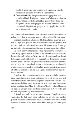 maakt de apparaten waarop die wordt afgespeeld waarde-
     voller, zoals de radio-industrie in 1920 al wist.
  6. Generatie Gratis. De generatie die is opgegroeid met
     breedband heeft de digitale economie zo’n beetje in zijn dna
     zitten. Of ze nu wel of niet hebben gehoord van ‘bijna nul
     marginale kosten’, ze begrijpen dat intuïtief. Daarom staan
     ze onverschillig óf vijandig tegenover copyright. Ze zien de
     zin er gewoon niet van in.

Dit zijn de redenen waarom met advertenties ondersteunde mo-
dellen het online hebben gewonnen, en het zullen blijven winnen.
   Een sceptische lezer zal er nu wel helemaal niets meer van gelo-
ven. Er zijn toch grenzen aan de advertentie-dollars? Je kunt met
reclame toch niet alles ondersteunen? Helemaal waar. Sommige
advertenties zijn soms zelfs online nog minder waard dan offline.
   De reden daarvan brengt ons terug bij schaarste en overvloed.
Scott Karp, oprichter van Publish 2, een nieuwsdienst en analyse-
bureau, formuleert het zo: ‘Adverteren in de traditionele media, of
het nu een krant, tijdschrift of tv is, draait om de verkoop van een
schaars goed – ruimte. Het probleem is dat er op het web een vrij-
wel onbeperkte hoeveelheid ruimte is. Dus wanneer traditionele
media proberen om online op dezelfde manier ruimte te verkopen
als offline, merken ze dat ze daar slechts een fractie van de prijs-
kracht hebben.’
   Een glossy kan een adverteerder meer dan 100 dollar per dui-
zend lezers berekenen, maar online zou hij al blij mogen zijn met
eenvijfde daarvan. Er is eenvoudig meer concurrentie online – ad-
verteerders hebben meer keuze en de prijs daalt naar het niveau
dat de markt aankan. Maar dit geldt voor ‘display reclame’, banners
en beelden die een merk moeten promoten en niet per se tot een
onmiddellijke verkoop hoeven te leiden.
   Er is ook een ander soort reclame, waarvan Googles tekstad-
vertenties, die het naast zoekresultaten en op sites van derden
plaatst, een sprekend voorbeeld zijn. Adverteerders betalen alleen
wanneer lezers de advertentie aanklikken. Google verkoopt geen

168
 