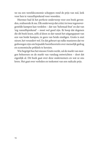 we nu een wereldeconomie scheppen rond de prijs van nul, leek
voor hen te vanzelfsprekend voor woorden.
   Hiermee had ik het perfecte onderwerp voor een boek gevon-
den, realiseerde ik me. Elk onderwerp dat critici in twee tegenover-
gestelde kampen kan verdelen – dat van ‘helemaal fout’ en dat van
‘erg vanzelfsprekend’ – moet wel goed zijn. Ik hoop dat degenen
die dit boek lezen, zelfs al doen ze dat vanuit het uitgangspunt van
een van beide kampen, in geen van beide eindigen. Gratis is niet
nieuw, het verandert wel. En dat gebeurt op zulke manieren dat we
gedwongen zijn om bepaalde basistheorieën over menselijk gedrag
en economische prikkels te herzien.
   Wie begrijpt hoe het nieuwe Gratis werkt, zal de markt van mor-
gen beheersen en de markt van vandaag ontwrichten – doet dat
eigenlijk al. Dit boek gaat over deze ondernemers en wat ze ons
leren. Het gaat over verleden en toekomst van een radicale prijs.




16
 