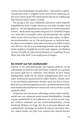 ruimte, maar bedoelingen van gebruikers – dat waarin ze geïnte-
resseerd zijn, zoals ze aangeven in de vorm van een zoekvraag. En
dat is een schaars goed. Het aantal mensen dat op een willekeurige
dag ‘Stomerij Jansen’ intypt, is eindig.
   Het gevolg is dat, waar traditioneel adverteren online beperkte
mogelijkheden heeft, Google adverteren zo’n ander karakter heeft
gegeven – met de koppeling tussen producten en kenbaar gemaakte
wensen – dat de markt nog steeds snel groeit. Eric Schmidt, Googles
ceo, schat dat de potentiële online-advertentiemarkt 800 miljard
dollar omvat, ofwel twee keer zo veel als de totale online- en offline-
advertentiemarkten van nu. Dat werkt gewoon zo: bedrijven beta-
len alleen voor resultaten. Als je zeker weet dat je een dollar verdient
met elke tien cent die je aan marketing besteedt, zijn de mogelijk-
heden eindeloos. Vergelijk dat met het oude adagium van Madison
Avenue: ‘De helft van mijn advertentiekosten is verspilling. Ik weet
alleen niet welke helft.’ Geen speld tussen te krijgen.


De triomf van het mediamodel
Daarom is het advertentiemodel niet beperkt gebleven tot de
onlinemedia en heeft het zich veel breder verspreid. Er is gewoon
het meeste geld mee te verdienen. Fred Wilson, de New Yorkse
durfkapitalist, denkt dat ‘de meeste webapplicaties door een of
ander mediamodel gemonetiseerd zullen worden. Daarbij moet
je niet aan banner-advertenties denken, maar aan hoe je een pu-
bliek dat in je diensten geïnteresseerd is, op allerlei manieren kunt
laten betalen door bedrijven en mensen die ook een beetje van die
aandacht willen.’
   Je kunt het web zien als een uitbreiding van het media-bedrijfs-
model naar een onbeperkt aantal andere bedrijfstakken. Google
is geen mediabedrijf in de traditionele zin van het woord, maar
het verdient miljarden aan het media-bedrijfsmodel, evenals
Facebook, MySpace en Digg. Het zijn in principe allemaal soft-
warebedrijven. Sommige verwerken de inhoud van andere men-
sen, andere bieden een plek waar anderen hun inhoud kunnen

                                                                    169
 