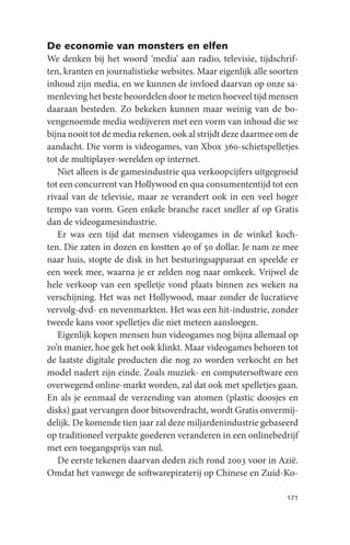 De economie van monsters en elfen
We denken bij het woord ‘media’ aan radio, televisie, tijdschrif-
ten, kranten en journalistieke websites. Maar eigenlijk alle soorten
inhoud zijn media, en we kunnen de invloed daarvan op onze sa-
menleving het beste beoordelen door te meten hoeveel tijd mensen
daaraan besteden. Zo bekeken kunnen maar weinig van de bo-
vengenoemde media wedijveren met een vorm van inhoud die we
bijna nooit tot de media rekenen, ook al strijdt deze daarmee om de
aandacht. Die vorm is videogames, van Xbox 360-schietspelletjes
tot de multiplayer-werelden op internet.
   Niet alleen is de gamesindustrie qua verkoopcijfers uitgegroeid
tot een concurrent van Hollywood en qua consumententijd tot een
rivaal van de televisie, maar ze verandert ook in een veel hoger
tempo van vorm. Geen enkele branche racet sneller af op Gratis
dan de videogamesindustrie.
   Er was een tijd dat mensen videogames in de winkel koch-
ten. Die zaten in dozen en kostten 40 of 50 dollar. Je nam ze mee
naar huis, stopte de disk in het besturingsapparaat en speelde er
een week mee, waarna je er zelden nog naar omkeek. Vrijwel de
hele verkoop van een spelletje vond plaats binnen zes weken na
verschijning. Het was net Hollywood, maar zonder de lucratieve
vervolg-dvd- en nevenmarkten. Het was een hit-industrie, zonder
tweede kans voor spelletjes die niet meteen aansloegen.
   Eigenlijk kopen mensen hun videogames nog bijna allemaal op
zo’n manier, hoe gek het ook klinkt. Maar videogames behoren tot
de laatste digitale producten die nog zo worden verkocht en het
model nadert zijn einde. Zoals muziek- en computersoftware een
overwegend online-markt worden, zal dat ook met spelletjes gaan.
En als je eenmaal de verzending van atomen (plastic doosjes en
disks) gaat vervangen door bitsoverdracht, wordt Gratis onvermij-
delijk. De komende tien jaar zal deze miljardenindustrie gebaseerd
op traditioneel verpakte goederen veranderen in een onlinebedrijf
met een toegangsprijs van nul.
   De eerste tekenen daarvan deden zich rond 2003 voor in Azië.
Omdat het vanwege de softwarepiraterij op Chinese en Zuid-Ko-

                                                                171
 