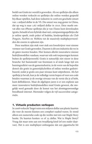 beeld van Gratis ter wereld is geworden. Als we spelletjes die alleen
online worden verkocht en spelletjes die online worden gespeeld
bij elkaar optellen, had deze industrie in 2008 een geschatte omzet
van 1 miljard dollar in de VS. Die omzet was nog groter in China,
dat op weg is naar 2,67 miljard dollar in 2010. Deze markt om-
vat alles van iPhone-spelletjes die je van iTunes kunt downloaden
(gratis, betaald of een hybride daarvan), ontspanningsspelletjes die
je online speelt, zoals poker of Sudoku, kinderspelletjes als Club
Penguin, NeoPets en Webkinz tot de massively-multiplayerwerel-
den die enorm in opkomst zijn.
   Deze markten zijn stuk voor stuk een kweekvijver voor nieuwe
vormen van Gratis geworden. Daarom is dit een industrie die we in
de gaten moeten houden. Hier komen allerlei innovatieve nieuwe
bedrijfsmodellen vandaan, waarvan vele ook toepassingen kennen
buiten de spelletjeswereld. Gratis is natuurlijk niet nieuw in deze
branche: het basismodel van freemium is al sinds lange tijd een
basisingrediënt van de gamesindustrie, in de vorm van de beperkte
demo’s die gratis in gamestijdschriften of online worden gedistri-
bueerd, zodat je gratis een paar niveaus kunt uitproberen. Als het
spelletje je bevalt, kun je de volledige versie kopen of voor een code
betalen waarmee je de overige niveaus van de versie die je al hebt,
kunt deblokkeren. Maar de afgelopen jaren is er een explosie aan
meer innovatieve bedrijfsmodellen rond Gratis geweest, die mo-
gelijk werd gemaakt door de komst van het alomtegenwoordige
breedband-internet. Hieronder volgen de vijf succesvolste catego-
rieën.


1. Virtuele producten verkopen
In 2008 verkocht Target ruim een miljoen dollar aan plastic kaarten
die voor de meeste klanten een compleet raadsel waren. Er stond
alleen een numerieke code op die werkte met iets wat Maple Story
heette. De kaarten kostten 10 of 25 dollar. Wat is Maple Story?
Vraag dat maar eens aan een twaalfjarig kind (of een ouder daar-
van). Het is een multiplayer-onlinegame dat een gigantische hit

                                                                  173
 