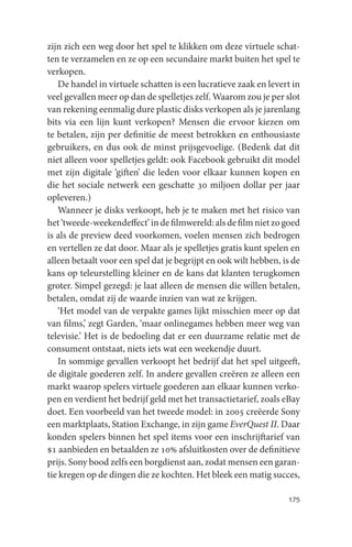 zijn zich een weg door het spel te klikken om deze virtuele schat-
ten te verzamelen en ze op een secundaire markt buiten het spel te
verkopen.
   De handel in virtuele schatten is een lucratieve zaak en levert in
veel gevallen meer op dan de spelletjes zelf. Waarom zou je per slot
van rekening eenmalig dure plastic disks verkopen als je jarenlang
bits via een lijn kunt verkopen? Mensen die ervoor kiezen om
te betalen, zijn per definitie de meest betrokken en enthousiaste
gebruikers, en dus ook de minst prijsgevoelige. (Bedenk dat dit
niet alleen voor spelletjes geldt: ook Facebook gebruikt dit model
met zijn digitale ‘giften’ die leden voor elkaar kunnen kopen en
die het sociale netwerk een geschatte 30 miljoen dollar per jaar
opleveren.)
   Wanneer je disks verkoopt, heb je te maken met het risico van
het ‘tweede-weekendeffect’ in de filmwereld: als de film niet zo goed
is als de preview deed voorkomen, voelen mensen zich bedrogen
en vertellen ze dat door. Maar als je spelletjes gratis kunt spelen en
alleen betaalt voor een spel dat je begrijpt en ook wilt hebben, is de
kans op teleurstelling kleiner en de kans dat klanten terugkomen
groter. Simpel gezegd: je laat alleen de mensen die wíllen betalen,
betalen, omdat zij de waarde inzien van wat ze krijgen.
   ‘Het model van de verpakte games lijkt misschien meer op dat
van films,’ zegt Garden, ‘maar onlinegames hebben meer weg van
televisie.’ Het is de bedoeling dat er een duurzame relatie met de
consument ontstaat, niets iets wat een weekendje duurt.
   In sommige gevallen verkoopt het bedrijf dat het spel uitgeeft,
de digitale goederen zelf. In andere gevallen creëren ze alleen een
markt waarop spelers virtuele goederen aan elkaar kunnen verko-
pen en verdient het bedrijf geld met het transactietarief, zoals eBay
doet. Een voorbeeld van het tweede model: in 2005 creëerde Sony
een marktplaats, Station Exchange, in zijn game EverQuest II. Daar
konden spelers binnen het spel items voor een inschrijftarief van
$1 aanbieden en betaalden ze 10% afsluitkosten over de definitieve
prijs. Sony bood zelfs een borgdienst aan, zodat mensen een garan-
tie kregen op de dingen die ze kochten. Het bleek een matig succes,

                                                                  175
 