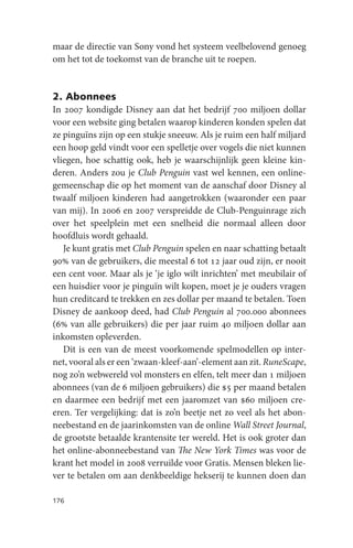 maar de directie van Sony vond het systeem veelbelovend genoeg
om het tot de toekomst van de branche uit te roepen.


2. Abonnees
In 2007 kondigde Disney aan dat het bedrijf 700 miljoen dollar
voor een website ging betalen waarop kinderen konden spelen dat
ze pinguïns zijn op een stukje sneeuw. Als je ruim een half miljard
een hoop geld vindt voor een spelletje over vogels die niet kunnen
vliegen, hoe schattig ook, heb je waarschijnlijk geen kleine kin-
deren. Anders zou je Club Penguin vast wel kennen, een online-
gemeenschap die op het moment van de aanschaf door Disney al
twaalf miljoen kinderen had aangetrokken (waaronder een paar
van mij). In 2006 en 2007 verspreidde de Club-Penguinrage zich
over het speelplein met een snelheid die normaal alleen door
hoofdluis wordt gehaald.
   Je kunt gratis met Club Penguin spelen en naar schatting betaalt
90% van de gebruikers, die meestal 6 tot 12 jaar oud zijn, er nooit
een cent voor. Maar als je ‘je iglo wilt inrichten’ met meubilair of
een huisdier voor je pinguïn wilt kopen, moet je je ouders vragen
hun creditcard te trekken en zes dollar per maand te betalen. Toen
Disney de aankoop deed, had Club Penguin al 700.000 abonnees
(6% van alle gebruikers) die per jaar ruim 40 miljoen dollar aan
inkomsten opleverden.
   Dit is een van de meest voorkomende spelmodellen op inter-
net, vooral als er een ‘zwaan-kleef-aan’-element aan zit. RuneScape,
nog zo’n webwereld vol monsters en elfen, telt meer dan 1 miljoen
abonnees (van de 6 miljoen gebruikers) die $5 per maand betalen
en daarmee een bedrijf met een jaaromzet van $60 miljoen cre-
eren. Ter vergelijking: dat is zo’n beetje net zo veel als het abon-
neebestand en de jaarinkomsten van de online Wall Street Journal,
de grootste betaalde krantensite ter wereld. Het is ook groter dan
het online-abonneebestand van The New York Times was voor de
krant het model in 2008 verruilde voor Gratis. Mensen bleken lie-
ver te betalen om aan denkbeeldige hekserij te kunnen doen dan

176
 