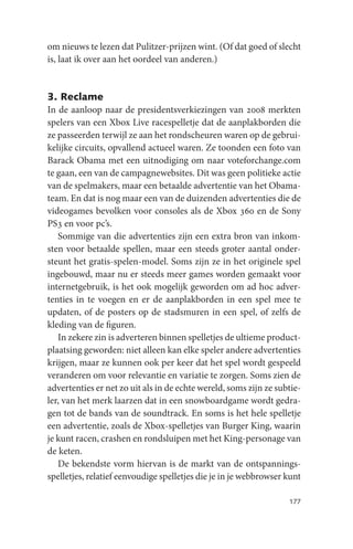 om nieuws te lezen dat Pulitzer-prijzen wint. (Of dat goed of slecht
is, laat ik over aan het oordeel van anderen.)


3. Reclame
In de aanloop naar de presidentsverkiezingen van 2008 merkten
spelers van een Xbox Live racespelletje dat de aanplakborden die
ze passeerden terwijl ze aan het rondscheuren waren op de gebrui-
kelijke circuits, opvallend actueel waren. Ze toonden een foto van
Barack Obama met een uitnodiging om naar voteforchange.com
te gaan, een van de campagnewebsites. Dit was geen politieke actie
van de spelmakers, maar een betaalde advertentie van het Obama-
team. En dat is nog maar een van de duizenden advertenties die de
videogames bevolken voor consoles als de Xbox 360 en de Sony
PS3 en voor pc’s.
   Sommige van die advertenties zijn een extra bron van inkom-
sten voor betaalde spellen, maar een steeds groter aantal onder-
steunt het gratis-spelen-model. Soms zijn ze in het originele spel
ingebouwd, maar nu er steeds meer games worden gemaakt voor
internetgebruik, is het ook mogelijk geworden om ad hoc adver-
tenties in te voegen en er de aanplakborden in een spel mee te
updaten, of de posters op de stadsmuren in een spel, of zelfs de
kleding van de figuren.
   In zekere zin is adverteren binnen spelletjes de ultieme product-
plaatsing geworden: niet alleen kan elke speler andere advertenties
krijgen, maar ze kunnen ook per keer dat het spel wordt gespeeld
veranderen om voor relevantie en variatie te zorgen. Soms zien de
advertenties er net zo uit als in de echte wereld, soms zijn ze subtie-
ler, van het merk laarzen dat in een snowboardgame wordt gedra-
gen tot de bands van de soundtrack. En soms is het hele spelletje
een advertentie, zoals de Xbox-spelletjes van Burger King, waarin
je kunt racen, crashen en rondsluipen met het King-personage van
de keten.
   De bekendste vorm hiervan is de markt van de ontspannings-
spelletjes, relatief eenvoudige spelletjes die je in je webbrowser kunt

                                                                   177
 