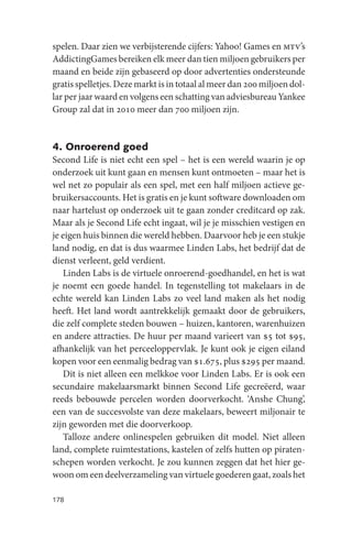 spelen. Daar zien we verbijsterende cijfers: Yahoo! Games en mtv’s
AddictingGames bereiken elk meer dan tien miljoen gebruikers per
maand en beide zijn gebaseerd op door advertenties ondersteunde
gratis spelletjes. Deze markt is in totaal al meer dan 200 miljoen dol-
lar per jaar waard en volgens een schatting van adviesbureau Yankee
Group zal dat in 2010 meer dan 700 miljoen zijn.


4. Onroerend goed
Second Life is niet echt een spel – het is een wereld waarin je op
onderzoek uit kunt gaan en mensen kunt ontmoeten – maar het is
wel net zo populair als een spel, met een half miljoen actieve ge-
bruikersaccounts. Het is gratis en je kunt software downloaden om
naar hartelust op onderzoek uit te gaan zonder creditcard op zak.
Maar als je Second Life echt ingaat, wil je je misschien vestigen en
je eigen huis binnen die wereld hebben. Daarvoor heb je een stukje
land nodig, en dat is dus waarmee Linden Labs, het bedrijf dat de
dienst verleent, geld verdient.
    Linden Labs is de virtuele onroerend-goedhandel, en het is wat
je noemt een goede handel. In tegenstelling tot makelaars in de
echte wereld kan Linden Labs zo veel land maken als het nodig
heeft. Het land wordt aantrekkelijk gemaakt door de gebruikers,
die zelf complete steden bouwen – huizen, kantoren, warenhuizen
en andere attracties. De huur per maand varieert van $5 tot $95,
afhankelijk van het perceeloppervlak. Je kunt ook je eigen eiland
kopen voor een eenmalig bedrag van $1.675, plus $295 per maand.
    Dit is niet alleen een melkkoe voor Linden Labs. Er is ook een
secundaire makelaarsmarkt binnen Second Life gecreëerd, waar
reeds bebouwde percelen worden doorverkocht. ‘Anshe Chung’,
een van de succesvolste van deze makelaars, beweert miljonair te
zijn geworden met die doorverkoop.
    Talloze andere onlinespelen gebruiken dit model. Niet alleen
land, complete ruimtestations, kastelen of zelfs hutten op piraten-
schepen worden verkocht. Je zou kunnen zeggen dat het hier ge-
woon om een deelverzameling van virtuele goederen gaat, zoals het

178
 
