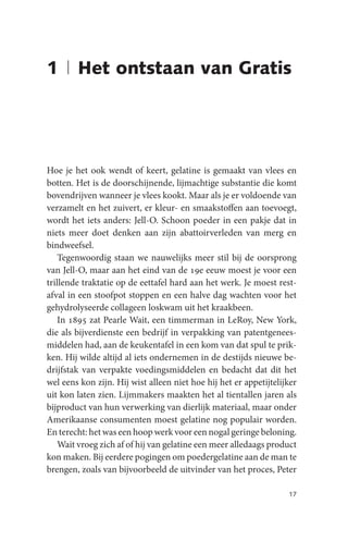 1 | Het ontstaan van Gratis




Hoe je het ook wendt of keert, gelatine is gemaakt van vlees en
botten. Het is de doorschijnende, lijmachtige substantie die komt
bovendrijven wanneer je vlees kookt. Maar als je er voldoende van
verzamelt en het zuivert, er kleur- en smaakstoffen aan toevoegt,
wordt het iets anders: Jell-O. Schoon poeder in een pakje dat in
niets meer doet denken aan zijn abattoirverleden van merg en
bindweefsel.
    Tegenwoordig staan we nauwelijks meer stil bij de oorsprong
van Jell-O, maar aan het eind van de 19e eeuw moest je voor een
trillende traktatie op de eettafel hard aan het werk. Je moest rest-
afval in een stoofpot stoppen en een halve dag wachten voor het
gehydrolyseerde collageen loskwam uit het kraakbeen.
    In 1895 zat Pearle Wait, een timmerman in LeRoy, New York,
die als bijverdienste een bedrijf in verpakking van patentgenees-
middelen had, aan de keukentafel in een kom van dat spul te prik-
ken. Hij wilde altijd al iets ondernemen in de destijds nieuwe be-
drijfstak van verpakte voedingsmiddelen en bedacht dat dit het
wel eens kon zijn. Hij wist alleen niet hoe hij het er appetijtelijker
uit kon laten zien. Lijmmakers maakten het al tientallen jaren als
bijproduct van hun verwerking van dierlijk materiaal, maar onder
Amerikaanse consumenten moest gelatine nog populair worden.
En terecht: het was een hoop werk voor een nogal geringe beloning.
    Wait vroeg zich af of hij van gelatine een meer alledaags product
kon maken. Bij eerdere pogingen om poedergelatine aan de man te
brengen, zoals van bijvoorbeeld de uitvinder van het proces, Peter

                                                                   17
 
