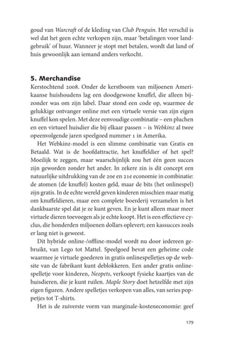 goud van Warcraft of de kleding van Club Penguin. Het verschil is
wel dat het geen echte verkopen zijn, maar ‘betalingen voor land-
gebruik’ of huur. Wanneer je stopt met betalen, wordt dat land of
huis gewoonlijk aan iemand anders verkocht.


5. Merchandise
Kerstochtend 2008. Onder de kerstboom van miljoenen Ameri-
kaanse huishoudens lag een doodgewone knuffel, die alleen bij-
zonder was om zijn label. Daar stond een code op, waarmee de
gelukkige ontvanger online met een virtuele versie van zijn eigen
knuffel kon spelen. Met deze eenvoudige combinatie – een pluchen
en een virtueel huisdier die bij elkaar passen – is Webkinz al twee
opeenvolgende jaren speelgoed nummer 1 in Amerika.
   Het Webkinz-model is een slimme combinatie van Gratis en
Betaald. Wat is de hoofdattractie, het knuffeldier of het spel?
Moeilijk te zeggen, maar waarschijnlijk zou het één geen succes
zijn geworden zonder het ander. In zekere zin is dit concept een
natuurlijke uitdrukking van de 20e en 21e economie in combinatie:
de atomen (de knuffel) kosten geld, maar de bits (het onlinespel)
zijn gratis. In de echte wereld geven kinderen misschien maar matig
om knuffeldieren, maar een complete boerderij verzamelen is het
dankbaarste spel dat je ze kunt geven. En je kunt alleen maar meer
virtuele dieren toevoegen als je echte koopt. Het is een effectieve cy-
clus, die honderden miljoenen dollars oplevert; een kassucces zoals
er lang niet is geweest.
   Dit hybride online-/offline-model wordt nu door iedereen ge-
bruikt, van Lego tot Mattel. Speelgoed bevat een geheime code
waarmee je virtuele goederen in gratis onlinespelletjes op de web-
site van de fabrikant kunt deblokkeren. Een ander gratis online-
spelletje voor kinderen, Neopets, verkoopt fysieke kaartjes van de
huisdieren, die je kunt ruilen. Maple Story doet hetzelfde met zijn
eigen figuren. Andere spelletjes verkopen van alles, van series pop-
petjes tot T-shirts.
   Het is de zuiverste vorm van marginale-kosteneconomie: geef

                                                                   179
 