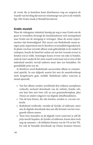 de versie die je kosteloos kunt distribueren weg en vergroot de
waarde van het ding dat met een winstmarge van 40% in de winkels
ligt. Met Gratis maak je Betaald lucratiever.


Gratis muziek
Waar de videogame-industrie haastig op weg is naar Gratis om de
groei te versnellen, beweegt de muziekindustrie zich strompelend
naar Gratis om de neergang te vertragen. Maar de eerste experi-
menten zijn bemoedigend. Het succes van Radioheads noem-je-
eigen-prijs-experiment met In Rainbows is inmiddels legendarisch.
In plaats van hun zevende album zoals gebruikelijk in de winkel te
verkopen, bracht de band het online uit met het verzoek ervoor te
betalen wat je wilde. Sommigen kozen ervoor om niks te betalen,
zoals ik (niet omdat ik het niets waard vond maar om te zien of dat
inderdaad mocht), terwijl anderen meer dan $20 betaalden. De
gemiddelde prijs was $6.
   In Rainbows werd Radioheads succesvolste album in commer-
cieel opzicht. In een tijdperk waarin het met de muziekverkoop
sterk bergafwaarts gaat, meldde Radiohead cijfers waarvan je
mond openvalt:

  • Van het album werden wereldwijd drie miljoen exemplaren
    verkocht, inclusief downloads van de website, fysieke cd’s,
    een luxe box met twee cd’s en een grammofoonplaat, plus
    iTunes en andere uitgaven van digitale detailhandelaren.
  • Van de luxe boxen, die $80 kostten, werden er 100.000 ver-
    kocht.
  • Radiohead verdiende, voordat de fysieke cd uitkwam, meer
    aan de digitale downloads dan aan alle formats van het voor-
    gaande album samen.
  • Toen twee maanden na de digitale vorm waarvoor je zelf de
    prijs mocht bepalen, de fysieke cd uitkwam, kwam deze toch
    nog op nummer 1 de hitlijsten binnen van de VS en het VK.
    En ook de betaalde downloads op iTunes kwamen binnen

180
 