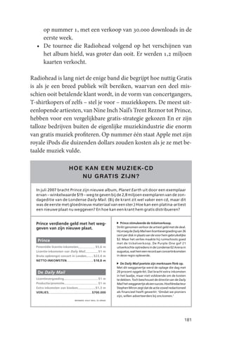 op nummer 1, met een verkoop van 30.000 downloads in de
    eerste week.
  • De tournee die Radiohead volgend op het verschijnen van
    het album hield, was groter dan ooit. Er werden 1,2 miljoen
    kaarten verkocht.

Radiohead is lang niet de enige band die begrijpt hoe nuttig Gratis
is als je een breed publiek wilt bereiken, waarvan een deel mis-
schien ooit betalende klant wordt, in de vorm van concertgangers,
T-shirtkopers of zelfs – stel je voor – muziekkopers. De meest uit-
eenlopende artiesten, van Nine Inch Nail’s Trent Reznor tot Prince,
hebben voor een vergelijkbare gratis-strategie gekozen En er zijn
talloze bedrijven buiten de eigenlijke muziekindustrie die enorm
van gratis muziek profiteren. Op nummer één staat Apple met zijn
royale iPods die duizenden dollars zouden kosten als je ze met be-
taalde muziek vulde.

                       HOE K AN EEN MUZIEK- CD
                          NU GR ATIS ZIJN ?

  In juli 2007 bracht Prince zijn nieuwe album, Planet Earth uit door een exemplaar
  ervan – winkelwaarde $19 – weg te geven bij de 2,8 miljoen exemplaren van de zon-
  dageditie van de Londense Daily Mail. (Bij de krant zit wel vaker een cd, maar dit
  was de eerste met gloednieuw materiaal van een ster.) Hoe kan een platina-artiest
  een nieuwe plaat nu weggeven? En hoe kan een krant hem gratis distribueren?


  Prince verdiende geld met het weg-                          Prince stimuleerde de ticketverkoop.
  geven van zijn nieuwe plaat.                             Strikt genomen verloor de artiest geld met de deal.
                                                           Hij vroeg de Daily Mail een licentievergoeding van 36
                                                           cent per disk in plaats van de voor hem gebruikelijke
                                                           $2. Maar het verlies maakte hij ruimschoots goed
   Prince
                                                           met de ticketverkoop. De Purple One gaf 21
  Potentiële licentie-inkomsten              $5,6 m        uitverkochte optredens in de Londense 02 Arena in
  Licentie-inkomsten van Daily Mail            $1 m        augustus, wat hem een record aan concertinkomsten
  Bruto opbrengst concert in Londen         $23,4 m        in deze regio opleverde.
  NETTO-INKOMSTEN                           $18,8 m
                                                              De Daily Mail poetste zijn merknaam flink op.
                                                           Met dit weggevertje werd de oplage die dag met
   De Daily Mail                                           20 procent opgekrikt. Dat bracht extra inkomsten
                                                           in het laadje, maar niet voldoende om de kosten
  Licentievergoeding                           $1 m        te dekken. Toch beschouwt de directie van de Daily
  Productie/promotie                           $1 m        Mail het weggevertje als een succes. Hoofdredacteur
  Extra inkomsten van kiosken                $1,3 m        Stephen Miron zegt dat de actie zowel redactioneel
  VERLIES                                  $700.000        als financieel heeft gewerkt: ‘Omdat we pioniers
                                                           zijn, willen adverteerders bij ons komen.’
                           BRONNEN: DAILY MAIL, 02 ARENA




                                                                                                              181
 