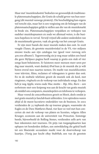 Maar met ‘muziekindustrie’ bedoelen we gewoonlijk de traditione-
le platenmaatschappijen, die Gratis de schuld geven van hun neer-
gang (dit meestal vanwege piraterij). Die beschuldiging kan ergens
wel terecht zijn, maar het is een vergissing om de belangen van de
platenmaatschappijen gelijk te stellen aan die van de muziekmarkt
in brede zin. Platenmaatschappijen verpakken en verkopen van
oudsher muziekopnamen en zoals we allemaal weten, is die busi-
ness hopeloos in verval. Terwijl vrijwel alle andere onderdelen van
de muziekmarkt groeien, vaak als gevolg van het concept Gratis.
   Er zijn meer bands die meer muziek maken dan ooit. In 2008
voegde iTunes, de grootste muziekwinkel in de VS, vier miljoen
nieuwe tracks aan zijn catalogus toe (goed voor ruwweg zo’n
400.000 albums!). Tegenwoordig zie je nog maar zelden een band
die geen MySpace-pagina heeft waarop je gratis een stuk of vier
songs kunt beluisteren. Er luisteren meer mensen meer uren per
dag naar muziek, want dankzij iPod kun je de muziek die je wilt
horen overal mee naartoe nemen. De markt van muzieklicenties
voor televisie, films, reclames of videogames is groter dan ooit.
En in de mobiele telefonie groeit de muziek ook als kool, met
ringtones, ringbacks en de verkoop van individuele songs. En dan
heb je nog Apple, wiens oude Mac-motto – Rip, Mix, Burn – een
eerbetoon-met-een-knipoog was aan de kracht van gratis muziek
als middel om computers, muziekspelers en telefoons te verkopen.
   Maar vooral de concertbusiness groeit en bloeit, deels omdat je
met gratis muziek je fanclub kunt uitbreiden. Live optredens waren
altijd al de meest lucratieve onderdelen van de business. In 2002
verdienden de 35 topbands die op tournee gingen, waaronder de
Eagles en de Dave Matthews Band, vier keer zo veel met hun con-
certen als met de verkoop van platen en licenties, volgens Allen
Krueger, econoom aan de universiteit van Princeton. Sommige
bands, bijvoorbeeld de Rolling Stones, verdienden zelfs 90% van
hun inkomsten met tournees. De prijs van toegangskaarten kan
oplopen tot honderden dollars, een ontwikkeling die geleid heeft
tot een bloeiende secundaire markt voor de doorverkoop van
kaartjes. (Vorig jaar kocht eBay StubHub, een van de grootste

182
 
