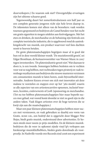 doorverkopers.) En waarom ook niet? Onvergetelijke ervaringen
zijn het ultieme schaarse goed.
   Tegenwoordig duurt het zomerfestivalseizoen een half jaar en
een complete generatie jongeren richt zijn hele leven daarop in.
De inkomsten komen niet alleen van de bezoekers: vaak worden
tournees gesponsord en bedrijven als Camel betalen voor het recht
om gratis sigaretten te mogen uitdelen aan festivalgangers. Met het
eten en drinken, de merchandise en de behuizing zijn festivals een
complete toeristische industrie, die is opgebouwd rond de aantrek-
kingskracht van muziek, een product waarvoor veel fans dachten
nooit te hoeven betalen.
   De grote platenmaatschappijen begrijpen maar al te goed dat
hun rol in deze wereld kleiner wordt. ‘De muziekwereld groeit,’ zei
Edgar Bronfman, de bestuursvoorzitter van Warner Music in 2007
tegen investeerders. ‘De platenindustrie groeit niet.’ Wat daaraan te
doen is, is een tweede. Sommigen hebben besloten om te vechten
voor wat ze nog hebben, met rechtszaken tegen piraterij en vaak to-
renhoge royaltyeisen aan bedrijven die nieuwe manieren verzinnen
om consumenten muziek te laten horen, zoals bijvoorbeeld inter-
netradio. Anderen kiezen ervoor om zich met innovaties uit deze
malaise te worstelen en stappen over op het ‘360-model’, waarin
ze alle aspecten van een artiestencarrière opnemen, inclusief tour-
nees, licenties, endorsements of (soft-)sponsoring en merchandise.
(Tot nu toe hebben platenmaatschappijen hier maar beperkt suc-
ces mee gehad, wat vooral komt doordat ze niet zo goed zijn in die
andere taken. Vaak klagen artiesten over de hoge tarieven die ze
kwijt zijn aan die maatschappijen.)
   Maar een paar kleinere platenmaatschappijen hebben meer suc-
ces met vernieuwen, en vaak gebruiken ze daarbij een vorm van
Gratis. rcrd lbl, een bedrijf dat is opgericht door blogger Pete
Rojas, biedt gratis muziek, ondersteund door advertenties. Er ko-
men steeds meer noem-je-prijs-modellen. En de kleinere muziek-
bedrijven die de weer in opkomst zijnde vinyl lp’s verkopen aan
kieskeurige muziekliefhebbers, bieden gratis downloads als voor-
proefje. In Nashville voerde ino Records eind 2006 een experiment

                                                                 183
 