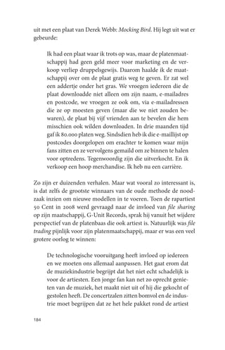 uit met een plaat van Derek Webb: Mocking Bird. Hij legt uit wat er
gebeurde:

      Ik had een plaat waar ik trots op was, maar de platenmaat-
      schappij had geen geld meer voor marketing en de ver-
      koop verliep druppelsgewijs. Daarom haalde ik de maat-
      schappij over om de plaat gratis weg te geven. Er zat wel
      een addertje onder het gras. We vroegen iedereen die de
      plaat downloadde niet alleen om zijn naam, e-mailadres
      en postcode, we vroegen ze ook om, via e-mailadressen
      die ze op moesten geven (maar die we niet zouden be-
      waren), de plaat bij vijf vrienden aan te bevelen die hem
      misschien ook wilden downloaden. In drie maanden tijd
      gaf ik 80.000 platen weg. Sindsdien heb ik die e-maillijst op
      postcodes doorgelopen om erachter te komen waar mijn
      fans zitten en ze vervolgens gemaild om ze binnen te halen
      voor optredens. Tegenwoordig zijn die uitverkocht. En ik
      verkoop een hoop merchandise. Ik heb nu een carrière.

Zo zijn er duizenden verhalen. Maar wat vooral zo interessant is,
is dat zelfs de grootste winnaars van de oude methode de nood-
zaak inzien om nieuwe modellen in te voeren. Toen de rapartiest
50 Cent in 2008 werd gevraagd naar de invloed van file sharing
op zijn maatschappij, G-Unit Records, sprak hij vanuit het wijdere
perspectief van de platenbaas die ook artiest is. Natuurlijk was file
trading pijnlijk voor zijn platenmaatschappij, maar er was een veel
grotere oorlog te winnen:

      De technologische vooruitgang heeft invloed op iedereen
      en we moeten ons allemaal aanpassen. Het gaat erom dat
      de muziekindustrie begrijpt dat het niet echt schadelijk is
      voor de artiesten. Een jonge fan kan net zo oprecht genie-
      ten van de muziek, het maakt niet uit of hij die gekocht of
      gestolen heeft. De concertzalen zitten bomvol en de indus-
      trie moet begrijpen dat ze het hele pakket rond de artiest

184
 