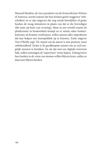 Howard Hendrix, de vice-president van de Sciencefiction Writers
of America, noemt auteurs die hun boeken gratis weggeven ‘web-
schoften’, en er zijn uitgevers die nog steeds betwijfelen of gratis
boeken de vraag stimuleren in plaats van dat ze die bevredigen
(dit soms op basis van ervaring). Maar in een wereld waarin de
plankruimte in boekwinkels krimpt en er steeds vaker boeken-
katernen uit kranten verdwijnen, willen auteurs alles uitproberen
dat kan helpen een lezerspubliek op te bouwen. Zoals uitgever
Tim O’Reilly zegt: ‘De vijand van de auteur is niet piraterij, maar
onbekendheid.’ Gratis is de goedkoopste manier om zo veel mo-
gelijk mensen te bereiken. En als dat met een digitale testversie
lukt, zullen sommigen de ‘superieure’ versie kopen. Zolang lezers
hun boeken in de vorm van atomen willen blijven lezen, zullen ze
daarvoor blijven betalen.




188
 