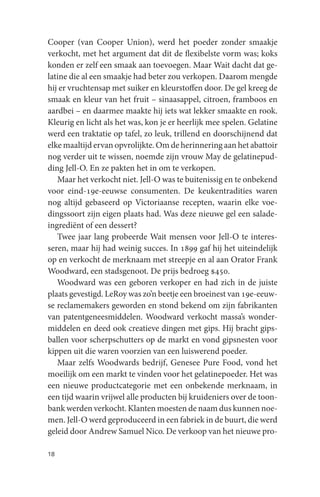 Cooper (van Cooper Union), werd het poeder zonder smaakje
verkocht, met het argument dat dit de flexibelste vorm was; koks
konden er zelf een smaak aan toevoegen. Maar Wait dacht dat ge-
latine die al een smaakje had beter zou verkopen. Daarom mengde
hij er vruchtensap met suiker en kleurstoffen door. De gel kreeg de
smaak en kleur van het fruit – sinaasappel, citroen, framboos en
aardbei – en daarmee maakte hij iets wat lekker smaakte en rook.
Kleurig en licht als het was, kon je er heerlijk mee spelen. Gelatine
werd een traktatie op tafel, zo leuk, trillend en doorschijnend dat
elke maaltijd ervan opvrolijkte. Om de herinnering aan het abattoir
nog verder uit te wissen, noemde zijn vrouw May de gelatinepud-
ding Jell-O. En ze pakten het in om te verkopen.
   Maar het verkocht niet. Jell-O was te buitenissig en te onbekend
voor eind-19e-eeuwse consumenten. De keukentradities waren
nog altijd gebaseerd op Victoriaanse recepten, waarin elke voe-
dingssoort zijn eigen plaats had. Was deze nieuwe gel een salade-
ingrediënt of een dessert?
   Twee jaar lang probeerde Wait mensen voor Jell-O te interes-
seren, maar hij had weinig succes. In 1899 gaf hij het uiteindelijk
op en verkocht de merknaam met streepje en al aan Orator Frank
Woodward, een stadsgenoot. De prijs bedroeg $450.
   Woodward was een geboren verkoper en had zich in de juiste
plaats gevestigd. LeRoy was zo’n beetje een broeinest van 19e-eeuw-
se reclamemakers geworden en stond bekend om zijn fabrikanten
van patentgeneesmiddelen. Woodward verkocht massa’s wonder-
middelen en deed ook creatieve dingen met gips. Hij bracht gips-
ballen voor scherpschutters op de markt en vond gipsnesten voor
kippen uit die waren voorzien van een luiswerend poeder.
   Maar zelfs Woodwards bedrijf, Genesee Pure Food, vond het
moeilijk om een markt te vinden voor het gelatinepoeder. Het was
een nieuwe productcategorie met een onbekende merknaam, in
een tijd waarin vrijwel alle producten bij kruideniers over de toon-
bank werden verkocht. Klanten moesten de naam dus kunnen noe-
men. Jell-O werd geproduceerd in een fabriek in de buurt, die werd
geleid door Andrew Samuel Nico. De verkoop van het nieuwe pro-

18
 