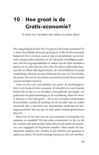 10 | Hoe groot is de
     Gratis-economie?
        Er komt meer bij kijken dan dollars en centen alleen



Die vraag krijg ik de hele tijd: hoe groot is de Gratis-economie? Er
is maar één redelijk antwoord op te geven: welke Gratis-economie
bedoel je? Dat is relevant, want er zijn er een heleboel, van de for-
mele commerciële economie tot de informele vrijwilligersecono-
mie. Om het nog ingewikkelder te maken zijn de echte moeilijk te
meten, en de valse zijn dus niet echt. De talloze onbetaalde dien-
sten die we elkaar elke dag bewijzen, uit vriendelijkheid of sociale
verplichting, rekenen we maar helemaal niet mee. En ‘één betalen,
één gratis’ telt niet als een nieuw economisch model dat de moeite
van het navolgen waard is.
   Laten we ons even snel afmaken van ‘gratis’ als marketingtruc.
Dat is zo’n beetje de hele economie. Ik betwijfel of er een branche
bestaat die er niet in een of andere vorm gebruik van maakt, van
gratis tests tot gratis beloningen in de verpakking. Maar het mees-
te daarvan is niet echt gratis – het is een of andere rechtstreekse
kruissubsidie, waarbij de betaling van de ene plek naar de andere
verschuift. Het is niet méér een afzonderlijke markt dan de ‘kor-
tingeneconomie’ dat zou zijn, of welk ander marketinginstrument
dan ook.
   Maar hoe zit het dan met de non-monetaire economieën van
reputatie en aandacht? Dit zijn echte economieën, in die zin dat
het markten zijn met pseudo-valuta die je kunt meten en waarde-
ren, van ‘oogappels’ tot Facebook-vrienden. Maar omdat dit non-
monetaire markten zijn, worden ze per definitie niet gemeten in
dollars en centen. Dit heeft sommige mensen er niet van weerhou-

                                                                 189
 