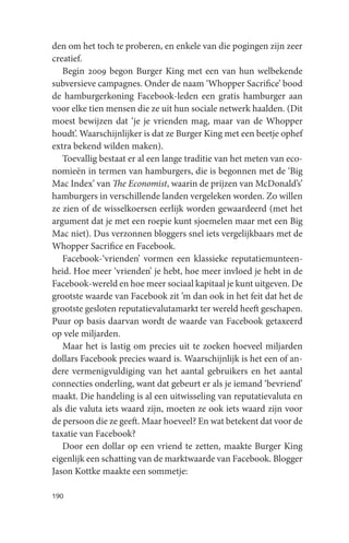 den om het toch te proberen, en enkele van die pogingen zijn zeer
creatief.
   Begin 2009 begon Burger King met een van hun welbekende
subversieve campagnes. Onder de naam ‘Whopper Sacrifice’ bood
de hamburgerkoning Facebook-leden een gratis hamburger aan
voor elke tien mensen die ze uit hun sociale netwerk haalden. (Dit
moest bewijzen dat ‘je je vrienden mag, maar van de Whopper
houdt’. Waarschijnlijker is dat ze Burger King met een beetje ophef
extra bekend wilden maken).
   Toevallig bestaat er al een lange traditie van het meten van eco-
nomieën in termen van hamburgers, die is begonnen met de ‘Big
Mac Index’ van The Economist, waarin de prijzen van McDonald’s’
hamburgers in verschillende landen vergeleken worden. Zo willen
ze zien of de wisselkoersen eerlijk worden gewaardeerd (met het
argument dat je met een roepie kunt sjoemelen maar met een Big
Mac niet). Dus verzonnen bloggers snel iets vergelijkbaars met de
Whopper Sacrifice en Facebook.
   Facebook-‘vrienden’ vormen een klassieke reputatiemunteen-
heid. Hoe meer ‘vrienden’ je hebt, hoe meer invloed je hebt in de
Facebook-wereld en hoe meer sociaal kapitaal je kunt uitgeven. De
grootste waarde van Facebook zit ’m dan ook in het feit dat het de
grootste gesloten reputatievalutamarkt ter wereld heeft geschapen.
Puur op basis daarvan wordt de waarde van Facebook getaxeerd
op vele miljarden.
   Maar het is lastig om precies uit te zoeken hoeveel miljarden
dollars Facebook precies waard is. Waarschijnlijk is het een of an-
dere vermenigvuldiging van het aantal gebruikers en het aantal
connecties onderling, want dat gebeurt er als je iemand ‘bevriend’
maakt. Die handeling is al een uitwisseling van reputatievaluta en
als die valuta iets waard zijn, moeten ze ook iets waard zijn voor
de persoon die ze geeft. Maar hoeveel? En wat betekent dat voor de
taxatie van Facebook?
   Door een dollar op een vriend te zetten, maakte Burger King
eigenlijk een schatting van de marktwaarde van Facebook. Blogger
Jason Kottke maakte een sommetje:

190
 