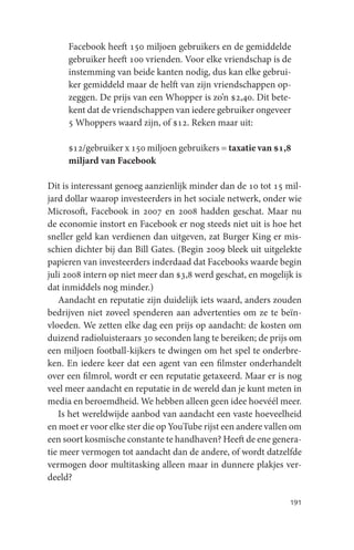 Facebook heeft 150 miljoen gebruikers en de gemiddelde
     gebruiker heeft 100 vrienden. Voor elke vriendschap is de
     instemming van beide kanten nodig, dus kan elke gebrui-
     ker gemiddeld maar de helft van zijn vriendschappen op-
     zeggen. De prijs van een Whopper is zo’n $2,40. Dit bete-
     kent dat de vriendschappen van iedere gebruiker ongeveer
     5 Whoppers waard zijn, of $12. Reken maar uit:

     $12/gebruiker x 150 miljoen gebruikers = taxatie van $1,8
     miljard van Facebook

Dit is interessant genoeg aanzienlijk minder dan de 10 tot 15 mil-
jard dollar waarop investeerders in het sociale netwerk, onder wie
Microsoft, Facebook in 2007 en 2008 hadden geschat. Maar nu
de economie instort en Facebook er nog steeds niet uit is hoe het
sneller geld kan verdienen dan uitgeven, zat Burger King er mis-
schien dichter bij dan Bill Gates. (Begin 2009 bleek uit uitgelekte
papieren van investeerders inderdaad dat Facebooks waarde begin
juli 2008 intern op niet meer dan $3,8 werd geschat, en mogelijk is
dat inmiddels nog minder.)
   Aandacht en reputatie zijn duidelijk iets waard, anders zouden
bedrijven niet zoveel spenderen aan advertenties om ze te beïn-
vloeden. We zetten elke dag een prijs op aandacht: de kosten om
duizend radioluisteraars 30 seconden lang te bereiken; de prijs om
een miljoen football-kijkers te dwingen om het spel te onderbre-
ken. En iedere keer dat een agent van een filmster onderhandelt
over een filmrol, wordt er een reputatie getaxeerd. Maar er is nog
veel meer aandacht en reputatie in de wereld dan je kunt meten in
media en beroemdheid. We hebben alleen geen idee hoevéél meer.
   Is het wereldwijde aanbod van aandacht een vaste hoeveelheid
en moet er voor elke ster die op YouTube rijst een andere vallen om
een soort kosmische constante te handhaven? Heeft de ene genera-
tie meer vermogen tot aandacht dan de andere, of wordt datzelfde
vermogen door multitasking alleen maar in dunnere plakjes ver-
deeld?

                                                               191
 