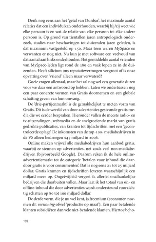 Denk nog eens aan het ‘getal van Dunbar’, het maximale aantal
relaties dat een individu kan onderhouden, waarbij hij/zij weet wie
elke persoon is en wat de relatie van elke persoon tot elke andere
persoon is. Op grond van tientallen jaren antropologisch onder-
zoek, studies naar beschavingen tot duizenden jaren geleden, is
dat maximum vastgesteld op 150. Maar toen waren MySpace en
verwanten er nog niet. Nu kun je met software een veelvoud van
dat aantal aan links onderhouden. Het gemiddelde aantal vrienden
van MySpace-leden ligt rond de 180 en vaak lopen ze in de dui-
zenden. Heeft silicium ons reputatievermogen vergroot of is onze
opvatting over ‘vriend’ alleen maar verwaterd?
   Goeie vragen allemaal, maar het zal nog wel een generatie duren
voor we daar een antwoord op hebben. Laten we ondertussen nog
een paar concrete vormen van Gratis doornemen en een globale
schatting geven van hun omvang.
   De ‘drie-partijenmarkt’ is de gemakkelijkst te meten vorm van
Gratis. Dit is de wereld van door advertenties gesteunde gratis me-
dia die we eerder bespraken. Hieronder vallen de meeste radio- en
tv-uitzendingen, webmedia en de snelgroeiende markt van gratis
gedrukte publicaties, van kranten tot tijdschriften met een ‘gecon-
troleerde oplage’. De inkomsten van de top-100- mediabedrijven in
de VS alleen bedroegen $45 miljard in 2006.
   Online maken vrijwel alle mediabedrijven hun aanbod gratis,
waarbij ze steunen op advertenties, net zoals veel non-mediabe-
drijven (bijvoorbeeld Google). Daarom reken ik de hele online-
advertentiemarkt tot de categorie ‘betalen voor inhoud die daar-
door gratis is voor consumenten’. Dat is nog eens 21 tot 25 miljard
dollar. Gratis kranten en tijdschriften leveren waarschijnlijk een
miljard meer op. Ongetwijfeld vergeet ik allerlei onafhankelijke
bedrijven die daarbuiten vallen. Maar laat ik het totaal van on- en
offline-inhoud die door advertenties wordt ondersteund voorzich-
tig schatten op 80 tot 100 miljard dollar.
   De derde vorm, die je nu wel kent, is freemium (economen noe-
men dit versioning ofwel ‘productie op maat’). Een paar betalende
klanten subsidiëren dan vele niet-betalende klanten. Hiertoe beho-

192
 