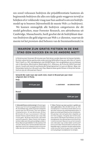 ren zowel volwassen bedrijven die prijsdifferentiatie hanteren als
beginnende bedrijven die alles een tijdje gratis weggeven terwijl ze
bekijken of er voldoende vraag naar hun aanbod is om een bedrijfs-
model op te bouwen (bijvoorbeeld de meeste Web 2.0-bedrijven).
   We kunnen onmogelijk alle bedrijven categoriseren die dit
model gebruiken, maar Forrester Research, een adviesbureau uit
Cambridge, Massachusetts, heeft geschat dat de bedrijfskant daar-
van (bedrijven die geld uitgeven aan Web 2.0-diensten, waarvan de
meeste tot het premium-deel behoren van de freemiumformule) in

     WA AROM ZIJN GR ATIS FIE TSEN IN DE ENE
    STAD EEN SUCCES EN IN DE ANDERE NIE T?

  In Parijs kunnen forensen 30 minuten een fiets lenen zonder daarvoor te hoeven betalen.
  De door advertenties gesteunde onderneming Vélib (afkorting van vélo libre of ‘gratis
  fiets’) heeft nu 1451 standplaatsen met 20.000 fietsen. Een vergelijkbare service bestaat
  ook in Barcelona, Montreal en Washington D.C. JCDecaux, de firma die Vélib financieel
  steunt, houdt ook toezicht op bloeiende fietsprogramma’s in Lyon en Wenen. Maar zijn
  fietsenplan Cyclocity in Brussel is een flop. Waarom doen gratis fietsen in Parijs het fantas-
  tisch en zijn ze in Brussel een fiasco?


  Iemand die vaak naar zijn werk reist, moet in Brussel per jaar meer
  uitgeven dan in Parijs.
  Parijs

                         €113 per jaar                               JAARTARIEF         GEBRUIKSTARIEF




  Brussel

                                                                                     €264 per jaar



     Behandel fietsers niet krenterig! In Parijs krijgen      Meer fietsen op meer punten is gelijk aan
  fietsers voor het inschrijvingsgeld dat ze betalen       meer gebruikers. Met 20.000 fietsen op 1451
  (€1, €5 of €29 per dag, week of jaar) een onbeperkt      standplaatsen in heel Parijs biedt Vélib service
  aantal ritjes van 30 minuten. Voor een langere           aan meer inwoners op uiteenlopende locaties, in
  rit betaal je extra – €1 voor 60 minuten, €3 voor        plaats van enkel specifieke buurten te bedienen.
  90 minuten, €7 voor 2 uur enzovoort. In Brussel          Het gevolg is dat veel gebruikers dagelijks op
  betalen fi etsers slechts €10 per jaar, maar elke        een fiets stappen. Vergelijk dat met Brussel,
  rit kost geld – €0,50 per 30 minuten. Dat heeft          waar slechts 250 fi etsen beschikbaar zijn op 23
  averechts gewerkt: alleen fietsers die langere           standplaatsen die allemaal geconcentreerd zijn
  tochten maken zijn in Brussel voordeliger uit dan in     in de binnenstad. Waarom zou je het netwerk
  Parijs. Maar een gemiddelde rit in Brussel duurt 20      niet uitbreiden naar andere delen van Brussel?
  minuten. De les is dus: mensen betalen liever een        Concurrent Clear Channel heeft contracten met
  algemeen tarief om onbeperkt gratis te kunnen            bepaalde regio’s, waardoor het door advertenties
  rijden dan dat ze de meter telkens horen tikken.         ondersteunde Cyclocity geen kans krijgt daar
                                                           centraal gelegen standplaatsen te vestigen.




                                                                                                          193
 