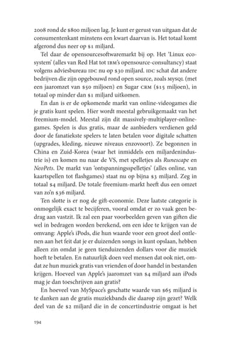 2008 rond de $800 miljoen lag. Je kunt er gerust van uitgaan dat de
consumentenkant minstens een kwart daarvan is. Het totaal komt
afgerond dus neer op $1 miljard.
   Tel daar de opensourcesoftwaremarkt bij op. Het ‘Linux eco-
system’ (alles van Red Hat tot ibm’s opensource-consultancy) staat
volgens adviesbureau idc nu op $30 miljard. idc schat dat andere
bedrijven die zijn opgebouwd rond open source, zoals mysql (met
een jaaromzet van $50 miljoen) en Sugar crm ($15 miljoen), in
totaal op minder dan $1 miljard uitkomen.
   En dan is er de opkomende markt van online-videogames die
je gratis kunt spelen. Hier wordt meestal gebruikgemaakt van het
freemium-model. Meestal zijn dit massively-multiplayer-online-
games. Spelen is dus gratis, maar de aanbieders verdienen geld
door de fanatiekste spelers te laten betalen voor digitale schatten
(upgrades, kleding, nieuwe niveaus enzovoort). Ze begonnen in
China en Zuid-Korea (waar het inmiddels een miljardenindus-
trie is) en komen nu naar de VS, met spelletjes als Runescape en
NeoPets. De markt van ‘ontspanningsspelletjes’ (alles online, van
kaartspellen tot flashgames) staat nu op bijna $3 miljard. Zeg in
totaal $4 miljard. De totale freemium-markt heeft dus een omzet
van zo’n $36 miljard.
   Ten slotte is er nog de gift-economie. Deze laatste categorie is
onmogelijk exact te becijferen, vooral omdat er zo vaak geen be-
drag aan vastzit. Ik zal een paar voorbeelden geven van giften die
wel in bedragen worden berekend, om een idee te krijgen van de
omvang: Apple’s iPods, die hun waarde voor een groot deel ontle-
nen aan het feit dat je er duizenden songs in kunt opslaan, hebben
alleen zin omdat je geen tienduizenden dollars voor die muziek
hoeft te betalen. En natuurlijk doen veel mensen dat ook niet, om-
dat ze hun muziek gratis van vrienden of door handel in bestanden
krijgen. Hoeveel van Apple’s jaaromzet van $4 miljard aan iPods
mag je dan toeschrijven aan gratis?
   En hoeveel van MySpace’s geschatte waarde van $65 miljard is
te danken aan de gratis muziekbands die daarop zijn gezet? Welk
deel van de $2 miljard die in de concertindustrie omgaat is het

194
 