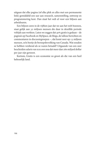 uitgaan dat elke pagina (of elke plek en alles met een permanente
link) gemiddeld een uur aan research, samenstelling, ontwerp en
programmering kost. Dan staat het web al voor een biljoen aan
arbeidsuren.
   Een biljoen uren in de vijftien jaar dat we aan het web bouwen,
staat gelijk aan 32 miljoen mensen die daar in dezelfde periode
voltijds aan werkten. Laten we zeggen dat 40% gratis is gedaan – de
pagina’s op Facebook en MySpace, de blogs, de talloze berichten en
commentaren in discussiegroepen –, dat komt neer op 13 miljoen
mensen, zo’n beetje de beroepsbevolking van Canada. Wat zouden
ze hebben verdiend als ze waren betaald? Uitgaande van een zeer
bescheiden salaris van $20.000 zou dat meer dan 260 miljard dollar
per jaar zijn geweest.
   Kortom, Gratis is een economie zo groot als die van een heel
behoorlijk land.




196
 