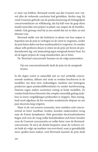 er niets van hebben. Bertrand voerde aan dat Cournot over vrij-
wel alles de verkeerde conclusies had getrokken. Sterker nog, hij
vond Cournots gebruik van de productieomvang als belangrijkste
concurrentiefactor zo willekeurig, dat hij half voor de grap diens
model omwerkte met prijzen in plaats van output als de hoofdva-
riabele. Gek genoeg vond hij zo een model dat net zo slim, zo niet
slimmer was.
   Bertrand stelde vast dat bedrijven in plaats van hun output te
beperken om de prijs te verhogen en de winst te vergroten, eerder
de prijs lieten dalen om hun marktaandeel te vergroten. Ze zouden
elkaar zelfs proberen dwars te zitten tot de prijs net boven de pro-
ductiekosten lag, wat ‘prijszetting tegen marginale kosten’ heet. En
als de lagere prijzen de vraag stimuleerden, des te beter.
   De ‘Bertrand-concurrentie’ kunnen we als volgt samenvatten:

      Op een concurrentiemarkt daalt de prijs tot de marginale
      kosten.

In die dagen waren er natuurlijk niet zo veel werkelijk concur-
rerende markten, althans niet zoals ze worden beschreven in de
modellen van deze twee wiskundigen: markten met homogene
producten (geen productdifferentiatie) en zonder kartelvorming.
Daarom zagen andere economen weinig in beide modellen. Ze
vonden beide heren theoretici die complex menselijk gedrag node-
loos in starre vergelijkingen probeerden te stoppen. Hun onenig-
heid werd afgedaan als het zoveelste academische dispuut en een
paar decennia lang vergeten.
   Maar in de 20e-eeuwse economie, toen markten echt concur-
rerend en beter meetbaar werden, keerden onderzoekers terug
naar de Franse kemphanen. Hele generaties doctoraalstudenten
bogen zich over de vraag welke bedrijfstakken zich beter leenden
voor de Cournot-concurrentie en welke beter voor de Bertrand-
concurrentie. Ik zal je de details besparen, maar de verkorte ver-
sie luidt als volgt: op markten van overvloed, waar je gemakkelijk
meer spullen kunt maken, wint Bertrand meestal; de prijs daalt

200
 