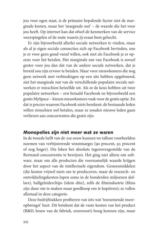 jou voor ogen staat, is de primaire bepalende factor niet de mar-
ginale kosten, maar het ‘marginale nut’ – de waarde die het voor
jou heeft. Op internet kan dat ofwel de kenmerken van de service
weerspiegelen of de mate waarin jij eraan bent gehecht.
   Er zijn bijvoorbeeld allerlei sociale netwerken te vinden, maar
als al je eigen sociale connecties zich op Facebook bevinden, zou
je er voor geen goud vanaf willen, ook niet als Facebook je er op-
eens voor liet betalen. Het marginale nut van Facebook is zoveel
groter voor jou dan dat van de andere sociale netwerken, dat je
bereid zou zijn ervoor te betalen. Maar voor nieuwkomers die nog
geen netwerk met verbindingen op een site hebben opgebouwd,
ziet het marginale nut van de verschillende populaire sociale net-
werken er misschien hetzelfde uit. Als ze de keus hebben uit twee
populaire netwerken – een betaald Facebook en bijvoorbeeld een
gratis MySpace – kiezen nieuwkomers vaak voor de gratis optie. En
dat is precies waarom Facebook niets berekent: de bestaande leden
willen misschien wel betalen, maar ze zouden nieuwe leden gaan
verliezen aan concurrenten die gratis zijn.


Monopolies zijn niet meer wat ze waren
In de tweede helft van de 20e eeuw kunnen we talloze voorbeelden
noemen van verbijsterende winstmarges (90 procent, 95 procent
of nog hoger). Die leken het absolute tegenovergestelde van de
Bertrand-concurrentie te bewijzen. Het ging niet alleen om soft-
ware, maar om alle producten die voornamelijk waarde krijgen
door het aspect van de intellectuele eigendom. Geneesmiddelen
(die kosten vrijwel niets om te produceren, maar de research- en
ontwikkelingskosten lopen soms in de honderden miljoenen dol-
lars), halfgeleiderchips (idem dito), zelfs de filmindustrie (films
zijn duur om te maken maar goedkoop om te kopiëren); ze vallen
allemaal in deze categorie.
   Deze bedrijfstakken profiteren van iets wat ‘toenemende meer-
opbrengst’ heet. Dit betekent dat de vaste kosten van het product
(R&D, bouw van de fabriek, enzovoort) hoog kunnen zijn, maar

202
 