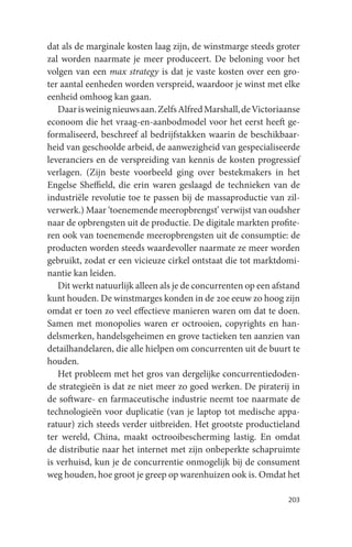 dat als de marginale kosten laag zijn, de winstmarge steeds groter
zal worden naarmate je meer produceert. De beloning voor het
volgen van een max strategy is dat je vaste kosten over een gro-
ter aantal eenheden worden verspreid, waardoor je winst met elke
eenheid omhoog kan gaan.
   Daar is weinig nieuws aan. Zelfs Alfred Marshall, de Victoriaanse
econoom die het vraag-en-aanbodmodel voor het eerst heeft ge-
formaliseerd, beschreef al bedrijfstakken waarin de beschikbaar-
heid van geschoolde arbeid, de aanwezigheid van gespecialiseerde
leveranciers en de verspreiding van kennis de kosten progressief
verlagen. (Zijn beste voorbeeld ging over bestekmakers in het
Engelse Sheffield, die erin waren geslaagd de technieken van de
industriële revolutie toe te passen bij de massaproductie van zil-
verwerk.) Maar ‘toenemende meeropbrengst’ verwijst van oudsher
naar de opbrengsten uit de productie. De digitale markten profite-
ren ook van toenemende meeropbrengsten uit de consumptie: de
producten worden steeds waardevoller naarmate ze meer worden
gebruikt, zodat er een vicieuze cirkel ontstaat die tot marktdomi-
nantie kan leiden.
   Dit werkt natuurlijk alleen als je de concurrenten op een afstand
kunt houden. De winstmarges konden in de 20e eeuw zo hoog zijn
omdat er toen zo veel effectieve manieren waren om dat te doen.
Samen met monopolies waren er octrooien, copyrights en han-
delsmerken, handelsgeheimen en grove tactieken ten aanzien van
detailhandelaren, die alle hielpen om concurrenten uit de buurt te
houden.
   Het probleem met het gros van dergelijke concurrentiedoden-
de strategieën is dat ze niet meer zo goed werken. De piraterij in
de software- en farmaceutische industrie neemt toe naarmate de
technologieën voor duplicatie (van je laptop tot medische appa-
ratuur) zich steeds verder uitbreiden. Het grootste productieland
ter wereld, China, maakt octrooibescherming lastig. En omdat
de distributie naar het internet met zijn onbeperkte schapruimte
is verhuisd, kun je de concurrentie onmogelijk bij de consument
weg houden, hoe groot je greep op warenhuizen ook is. Omdat het

                                                                203
 